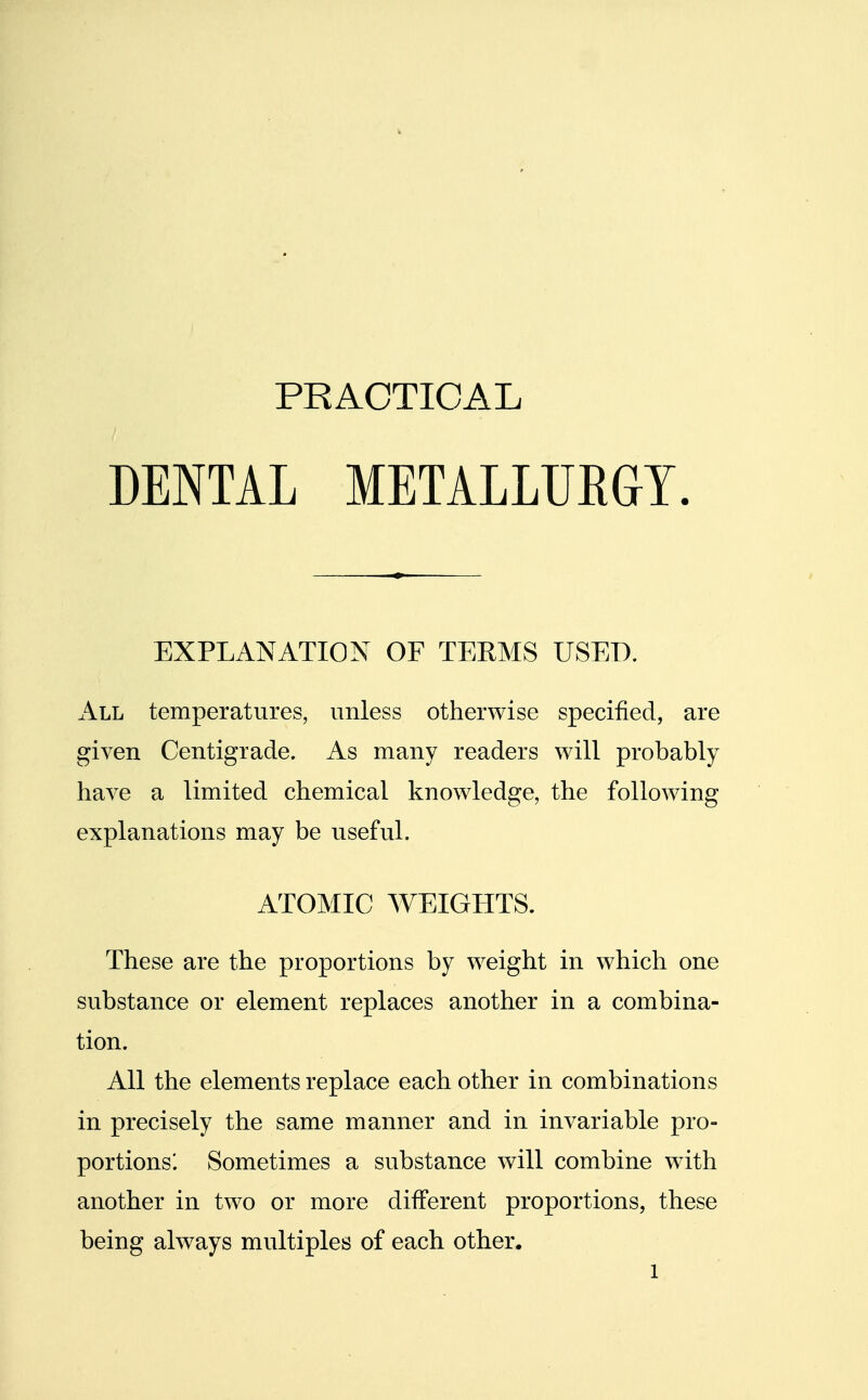 PRACTICAL DENTAL METALLURGY. EXPLANATION OF TERMS USED. All temperatures, unless otherwise specified, are given Centigrade. As many readers will probably have a limited chemical knowledge, the following explanations may be useful. ATOMIC WEIGHTS. These are the proportions by weight in which one substance or element replaces another in a combina- tion. All the elements replace each other in combinations in precisely the same manner and in invariable pro- portions'. Sometimes a substance will combine with another in two or more different proportions, these being always multiples of each other. l