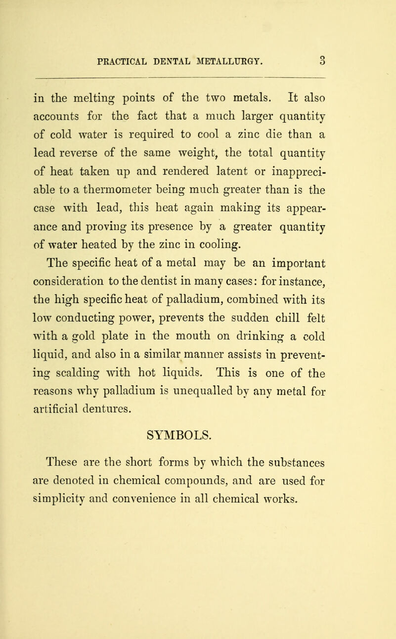 in the melting points of the two metals. It also accounts for the fact that a much larger quantity of cold water is required to cool a zinc die than a lead reverse of the same weight, the total quantity of heat taken up and rendered latent or inappreci- able to a thermometer being much greater than is the case with lead, this heat again making its appear- ance and proving its presence by a greater quantity of water heated by the zinc in cooling. The specific heat of a metal may be an important consideration to the dentist in many cases: for instance, the high specific heat of palladium, combined with its low conducting power, prevents the sudden chill felt with a gold plate in the mouth on drinking a cold liquid, and also in a similar manner assists in prevent- ing scalding with hot liquids. This is one of the reasons why palladium is unequalled by any metal for artificial dentures. SYMBOLS. These are the short forms by which the substances are denoted in chemical compounds, and are used for simplicity and convenience in all chemical works.