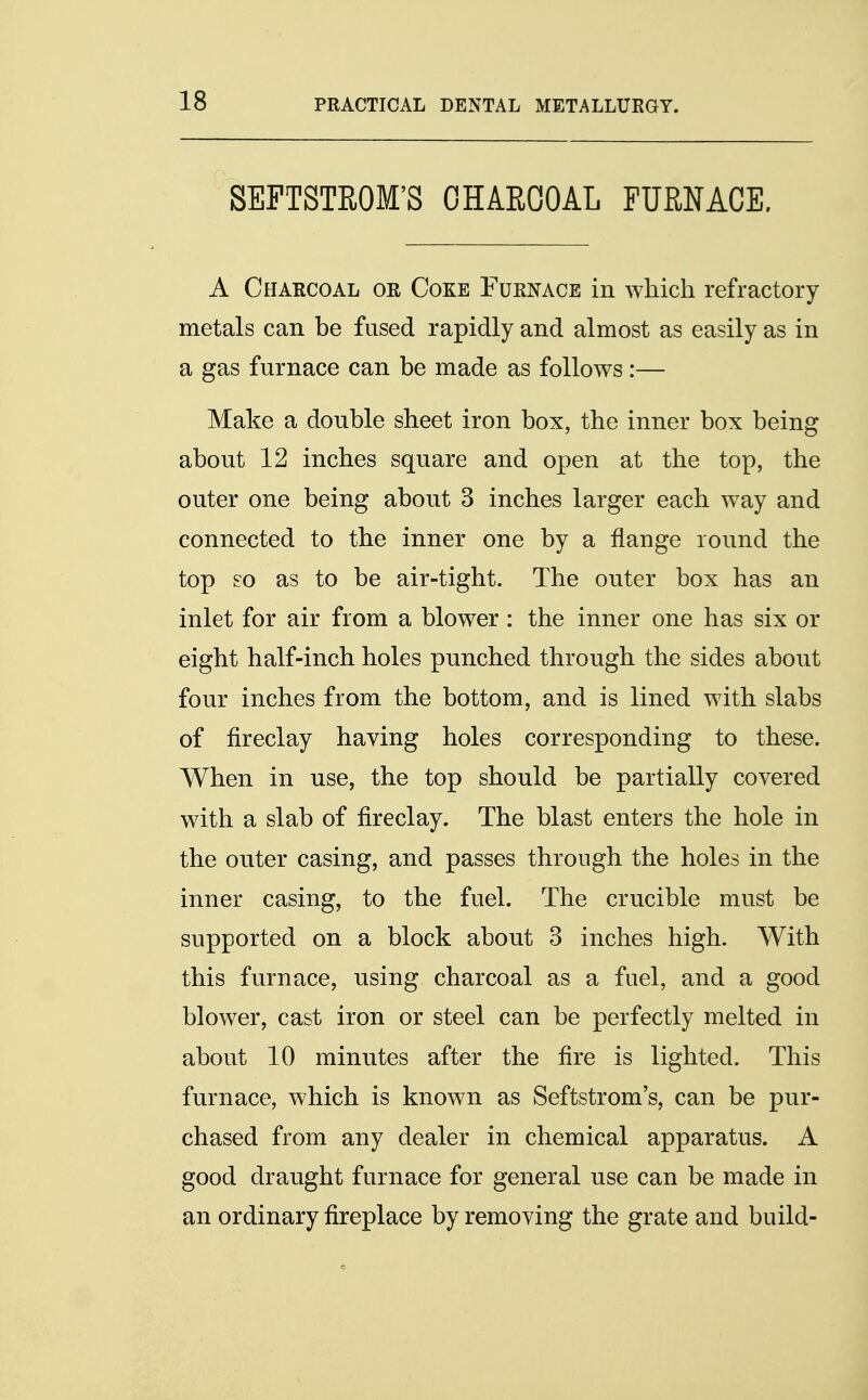 SEFTSTROM'S CHARCOAL FURNACE. A Charcoal or Coke Furnace in which refractory metals can be fused rapidly and almost as easily as in a gas furnace can be made as follows:— Make a double sheet iron box, the inner box being about 12 inches square and open at the top, the outer one being about 3 inches larger each way and connected to the inner one by a flange round the top so as to be air-tight. The outer box has an inlet for air from a blower : the inner one has six or eight half-inch holes punched through the sides about four inches from the bottom, and is lined with slabs of fireclay having holes corresponding to these. When in use, the top should be partially covered with a slab of fireclay. The blast enters the hole in the outer casing, and passes through the holes in the inner casing, to the fuel. The crucible must be supported on a block about 3 inches high. With this furnace, using charcoal as a fuel, and a good blower, cast iron or steel can be perfectly melted in about 10 minutes after the fire is lighted. This furnace, which is known as Seftstrom's, can be pur- chased from any dealer in chemical apparatus. A good draught furnace for general use can be made in an ordinary fireplace by removing the grate and build-