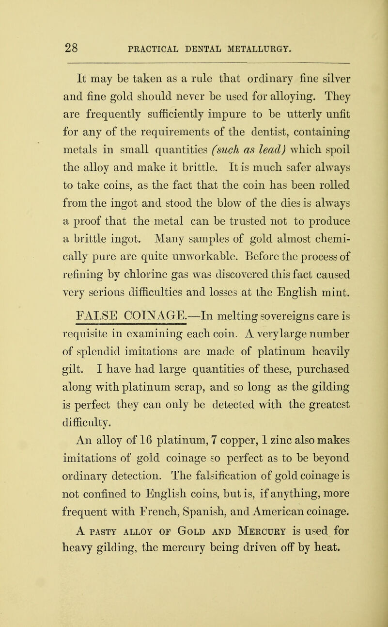 It may be taken as a rule that ordinary fine silver and fine gold should never be used for alloying. They are frequently sufficiently impure to be utterly unfit for any of the requirements of the dentist, containing metals in small quantities (such as lead) which spoil the alloy and make it brittle. It is much safer always to take coins, as the fact that the coin has been rolled from the ingot and stood the blow of the dies is always a proof that the metal can be trusted not to produce a brittle ingot. Many samples of gold almost chemi- cally pure are quite unworkable. Before the process of refining by chlorine gas was discovered this fact caused very serious difficulties and losses at the English mint. FALSE COINAGE.—In melting sovereigns care is requisite in examining each coin. A verylarge number of splendid imitations are made of platinum heavily gilt. I have had large quantities of these, purchased along with platinum scrap, and so long as the gilding is perfect they can only be detected with the greatest difficulty. An alloy of 16 platinum, 7 copper, 1 zinc also makes imitations of gold coinage so perfect as to be beyond ordinary detection. The falsification of gold coinage is not confined to English coins, but is, if anything, more frequent with French, Spanish, and American coinage. A pasty alloy of Gold and Mercury is used for heavy gilding, the mercury being driven off by heat.