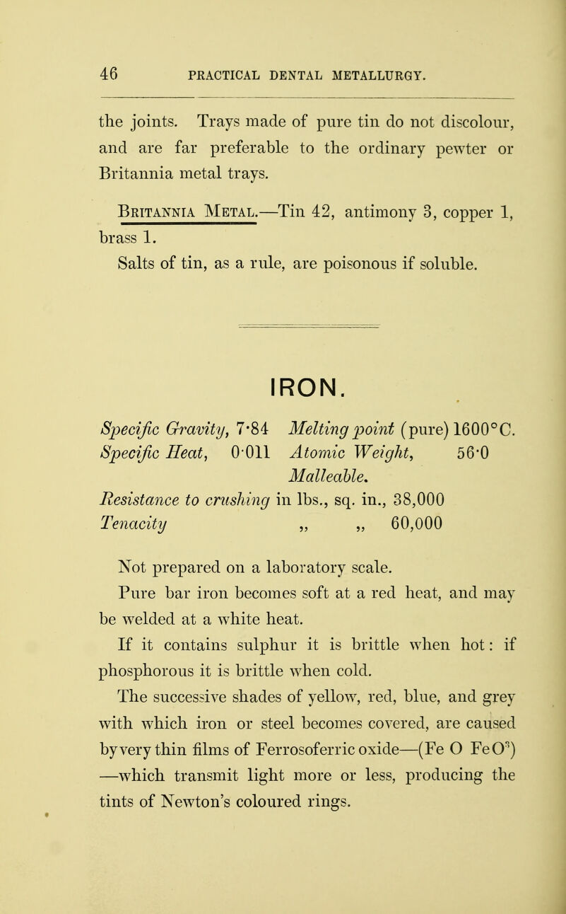 the joints. Trays made of pure tin do not discolour, and are far preferable to the ordinary pewter or Britannia metal trays. Britannia Metal.—Tin 42, antimony 3, copper 1, brass 1. Salts of tin, as a rule, are poisonous if soluble. IRON. Specific Gravity, 7*84 Melting point (pure) 1600°C. Specific Heat, 0011 Atomic Weight, 56*0 Malleable. Resistance to crushing in lbs., sq. in., 38,000 Tenacity „ „ 60,000 Not prepared on a laboratory scale. Pure bar iron becomes soft at a red heat, and may be welded at a white heat. If it contains sulphur it is brittle when hot: if phosphorous it is brittle when cold. The successive shades of yellow, red, blue, and grey with which iron or steel becomes covered, are caused by very thin films of Ferrosoferric oxide—(Fe O FeO) —which transmit light more or less, producing the tints of Newton's coloured rings.