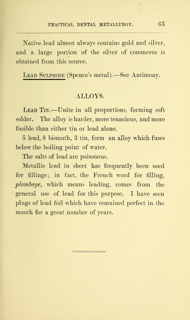 Xative lead almost always contains gold and silver, and a large portion of the silver of commerce is obtained from this source. Lead Sulphide (Spence's metal).—See Antimony. ALLOYS. Lead Tin.—Unite in all proportions, forming soft solder. The alloy is harder, more tenacious, and more fusible than either tin or lead alone. 5 lead, 8 bismuth, 3 tin, form an alloy which fuses below the boiling point of water. The salts of lead are poisonous. Metallic lead in sheet has frequently been used for fillings; in fact, the French word for filling, jplombage, which means leading, comes from the general use of lead for this purpose. I have seen plugs of lead foil which have remained perfect in the mouth for a great number of years.