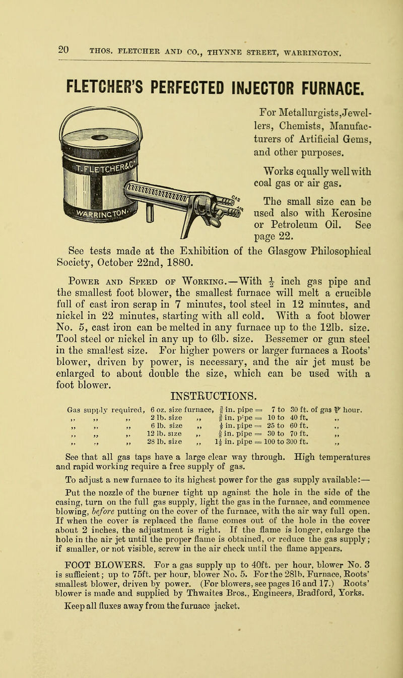 FLETCHER'S PERFECTED INJECTOR FURNACE. For Metallurgists,Jewel- lers, Chemists, Manufac- turers of Artificial Gems, and other purposes. Works equally well with coal gas or air gas. The small size can be used also with Kerosine or Petroleum Oil. See page 22. See tests made at the Exhibition of the Glasgow Philosophical Society, October 22nd, 1880. Power and Speed of Working.—With J- inch gas pipe and the smallest foot blower, the smallest furnace will melt a crucible full of cast iron scrap in 7 minutes, tool steel in 12 minutes, and nickel in 22 minutes, starting with all cold. With a foot blower No. 5, cast iron can be melted in any furnace up to the 121b. size. Tool steel or nickel in any up to 61b. size. Bessemer or gun steel in the smallest size. For higher powers or larger furnaces a Roots' blower, driven by power, is necessary, and the air jet must be enlarged to about double the size, which can be used with a foot blower. INSTRUCTIONS. Gas supply required, 6 oz. size furnace, § in. pipe = 7 to SO ft. of gas f hour. „ ,, „ 2 lb. size ,, f in. p;pe = 10 to 40 ft. „ „ „ „ 6 lb. size „ f in. pipe = 25 to 60 ft. „ „ 12 1b. size „ fin. pipe = 30 to 70 ft. „ r, „ 28 lb. size „ 1| in. pipe = 100 to 300 ft. „ See that all gas taps have a large clear way through. High temperatures and rapid working require a free supply of gas. To adjust a new furnace to its highest power for the gas supply available:— Put the nozzle of the burner tight up against the hole in the side of the casing, turn on the full gas supply, light the gas in the furnace, and commence blowing, before putting on the cover of the furnace, with the air way full open. If when the cover is replaced the flame comes out of the hole in the cover about 2 inches, the adjustment is right. If the flame is longer, enlarge the hole in the air jet until the proper flame is obtained, or reduce the gas supply; if smaller, or not visible, screw in the air check until the flame appears. FOOT BLOWERS. For a gas supply up to 40ft. per hour, blower No. 3 is sufficient; up to 75ft. per hour, blower No. 5. For the 281b. Furnace, Roots' smallest blower, driven by power. (For blowers, see pages 16 and 17.) Roots' blower is made and supplied by Thwaites Bros., Engineers, Bradford, Yorks. Keep all fluxes away from the f uruace jacket.