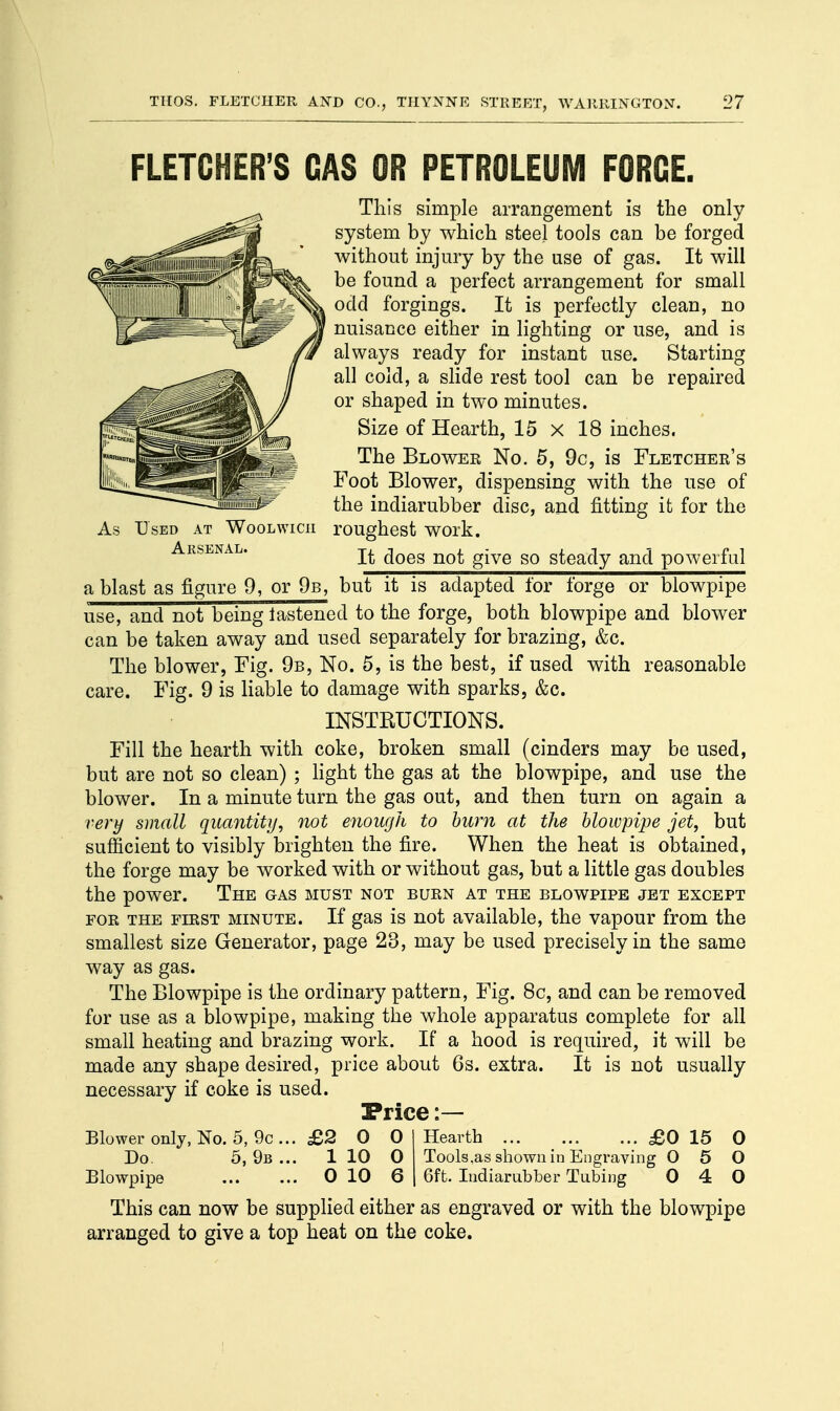 FLETCHER'S GAS OR PETROLEUM FORGE. This simple arrangement is the only system by which steel tools can be forged without injury by the use of gas. It will be found a perfect arrangement for small odd forgings. It is perfectly clean, no nuisance either in lighting or use, and is always ready for instant use. Starting all cold, a slide rest tool can be repaired or shaped in two minutes. Size of Hearth, 15x18 inches. The Blower No. 5, 9c, is Fletcher's Foot Blower, dispensing with the use of the indiarubber disc, and fitting it for the As Used at Woolwich roughest work. Arsenal. It does not give so steady and powerful a blast as figure 9, or 9b, but it is adapted lor forge or blowpipe use, and not being lastened to the forge, both blowpipe and blower can be taken away and used separately for brazing, &c. The blower, Fig. 9b, No. 5, is the best, if used with reasonable care. Fig. 9 is liable to damage with sparks, &c. INSTRUCTIONS. Fill the hearth with coke, broken small (cinders may be used, but are not so clean) ; light the gas at the blowpipe, and use the blower. In a minute turn the gas out, and then turn on again a very small quantity, not enough to bum at the blowpipe jet, but sufficient to visibly brighten the fire. When the heat is obtained, the forge may be worked with or without gas, but a little gas doubles the power. The gas must not burn at the blowpipe jet except for the first minute. If gas is not available, the vapour from the smallest size Generator, page 23, may be used precisely in the same way as gas. The Blowpipe is the ordinary pattern, Fig. 8c, and can be removed for use as a blowpipe, making the whole apparatus complete for all small heating and brazing work. If a hood is required, it will be made any shape desired, price about 6s. extra. It is not usually necessary if coke is used. Price :— Blower only, No. 5, 9c ... £2 0 0 I Hearth ... _ £0 15 0 Do. 5,9b... 1 10 0 Tools.as shown in Engraving 0 5 0 Blowpipe 0 10 6 | 6ft. Indiarubber Tubing 0 4 0 This can now be supplied either as engraved or with the blowpipe arranged to give a top heat on the coke.