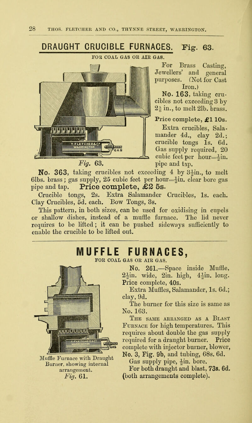 DRAUGHT CRUCIBLE FURNACES. Fig. 63. FOR COAL GAS OR AIR GA8. For Brass Casting, Jewellers' and general purposes. (Not for Cast Iron.) No. 163, taking cru- cibles not exceeding 3 by 21 in., to melt 21b. brass. Price complete, £1 10s. Extra crucibles, Sala- mander 4d., clay 2d.; crucible tongs Is. 6d. Gas supply required, 20 cubic feet per hour=|in. Fig. 63. pipe and tap. No. 363, taking crucibles not exceeding 4 by Sfin., to melt 61bs. brass; gas supply, 25 cubic feet per hour=Jin. clear bore gas pipe and tap. Price complete, £2 5s. Crucible tongs, 2s. Extra Salamander Crucibles, Is. each. Clay Crucibles, 5d. each. Bow Tongs, 3s. This pattern, in both sizes, can be used for oxidising in cupels or shallow dishes, instead of a muffle furnace. The lid never requires to be lifted; it can be pushed sideways sufficiently to enable the crucible to be lifted out. MUFFLE FURNACES, FOR COAL GAS OR AIR GAS. Muffle Furnace with Draught Burner, showing internal arrangement. Fig. 61. No. 261,—Space inside Muffle, 2-|in. wide, 2in. high, 4-Jin. long. Price complete, 40s. Extra Muffles, Salamander, Is. 6d.; clay, 9d. The burner for this size is same as No. 163. THE SAME ARRANGED AS A BLAST Furnace for high temperatures. This requires about double the gas supply required for a draught burner. Price complete with injector burner, blower, No. 3, Fig. 9b, and tubing, 68s. 6d. Gas supply pipe, -|in. bore. For both draught and blast, 73s. 6d. (both arrangements complete).