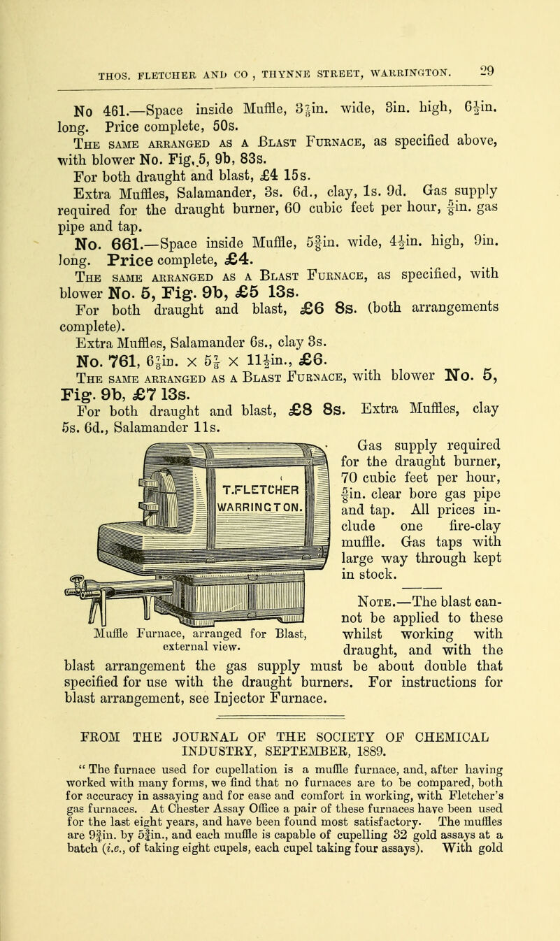No 461— Space inside Muffle, 3^in. wide, 3in. high, 6|in. long. Price complete, 50s. The same arranged as a Blast Furnace, as specified above, with blower No. Fig, 5, 9b, 83s. For both draught and blast, £4 15s. Extra Muffles, Salamander, 3s. 6d., clay, Is. 9d. Gas supply required for the draught buruer, 60 cubic feet per hour, fin. gas pipe and tap. No. 661.—Space inside Muffle, 5|in. wide, 4|in. high, 9in. long. Price complete, £4. The same areanged as a Blast Furnace, as specified, with blower No. 5, Fig. 9b, £6 13s. For both draught and blast, £6 8s. (both arrangements complete). Extra Muffles, Salamander 6s., clay 3s. No. 761, 6§im x 51 X llfin., £6. The same arranged as a Blast Furnace, with blower No. 5, Fig. 9b, £7 13s. For both draught and blast, £8 8s. Extra Muffles, clay 5s. 6d., Salamander lis. Gas supply required for the draught burner, 70 cubic feet per hour, fin. clear bore gas pipe and tap. All prices in- clude one fire-clay muffle. Gas taps with large way through kept in stock. Note.—The blast can- not be applied to these whilst working with draught, and with the blast arrangement the gas supply must be about double that specified for use with the draught burners. For instructions for blast arrangement, see Injector Furnace. FROM THE JOURNAL OF THE SOCIETY OF CHEMICAL INDUSTRY, SEPTEMBER, 1889. The furnace used for cupellation is a muffle furnace, and, after having worked with many forms, we find that no furnaces are to be compared, both for accuracy in assaying and for ease and comfort in working, with Fletcher's gas furnaces. At Chester Assay Office a pair of these furnaces have been used for the last eight years, and have been found most satisfactory. The muffles are 9f in. by 5|in., and each muffle is capable of cupelling 32 gold assays at a batch (i.e., of taking eight cupels, each cupel taking four assays). With gold