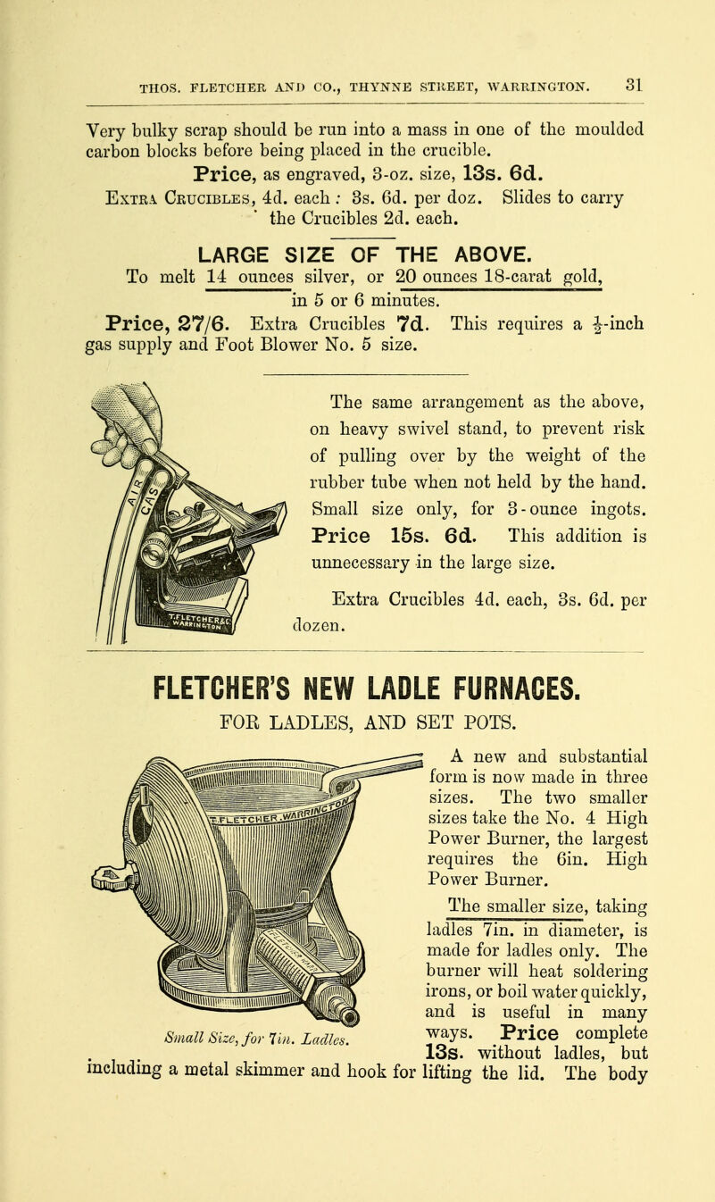 3] Very bulky scrap should be run into a mass in one of the moulded carbon blocks before being placed in the crucible. Price, as engraved, 3-oz. size, 13s. 6d. Extra Crucibles, 4d. each : 3s. 6d. per doz. Slides to carry the Crucibles 2d. each. LARGE SIZE OF THE ABOVE. To melt 14 ounces silver, or 20 ounces 18-carat gold, in 5 or 6 minutes. Price, 27/6. Extra Crucibles 7d. This requires a J-inch gas supply and Foot Blower No. 5 size. The same arrangement as the above, on heavy swivel stand, to prevent risk of pulling over by the weight of the rubber tube when not held by the hand. Small size only, for 3-ounce ingots. Price 15s. 6d. This addition is unnecessary in the large size. Extra Crucibles 4d. each, 3s. 6d. per dozen. FLETCHER'S NEW LADLE FURNACES. FOR LADLES, AND SET POTS. A new and substantial form is now made in three sizes. The two smaller sizes take the No. 4 High Power Burner, the largest requires the 6in. High Power Burner. The smaller size, taking ladles 7in. in diameter, is made for ladles only. The burner will heat soldering irons, or boil water quickly, and is useful in many Small Size, for Tm. Ladles. P**ice complete 13s. without ladles, but including a metal skimmer and hook for lifting the lid. The body