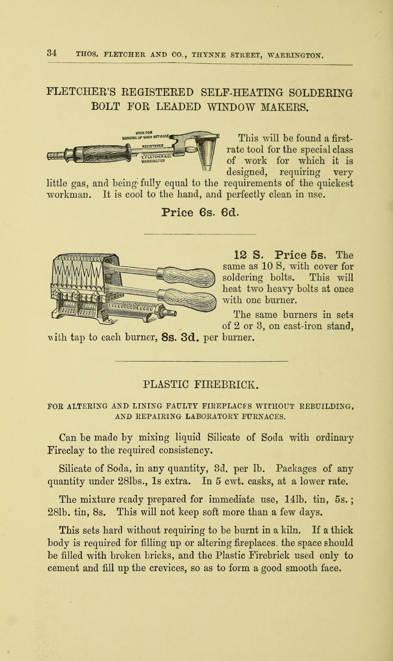 FLETCHER'S REGISTERED SELF-HEATING SOLDERING BOLT FOR LEADED WINDOW MAKERS. This will be found a first- rate tool for the special class of work for which it is designed, requiring very little gas, and being'fully equal to the requirements of the quickest workman. It is cool to the hand, and perfectly clean in use. Price 6s. 6d. 12 S. Price 5s. The same as 10 S, with cover for soldering bolts. This will heat two heavy bolts at once with one burner. The same burners in sets of 2 or 3, on cast-iron stand, with tap to each burner, 8s. 3d. per burner. PLASTIC FIREBRICK. FOR ALTERING AND LINING FAULTY FIREPLACES WITHOUT REBUILDING, AND REPAIRING LABORATORY FURNACES. Can be made by mixing liquid Silicate of Soda with ordinary Fireclay to the required consistency. Silicate of Soda, in any quantity, 3d. per lb. Packages of any quantity under 281bs., Is extra. In 5 cwt. casks, at a lower rate. The mixture ready prepared for immediate use, 141b. tin, 5s. ; 281b. tin, 8s. This will not keep soft more than a few days. This sets hard without requiring to be burnt in a kiln. If a thick body is required for filling up or altering fireplaces. the space should be filled with broken bricks, and the Plastic Firebrick used only to cement and fill up the crevices, so as to form a good smooth face.