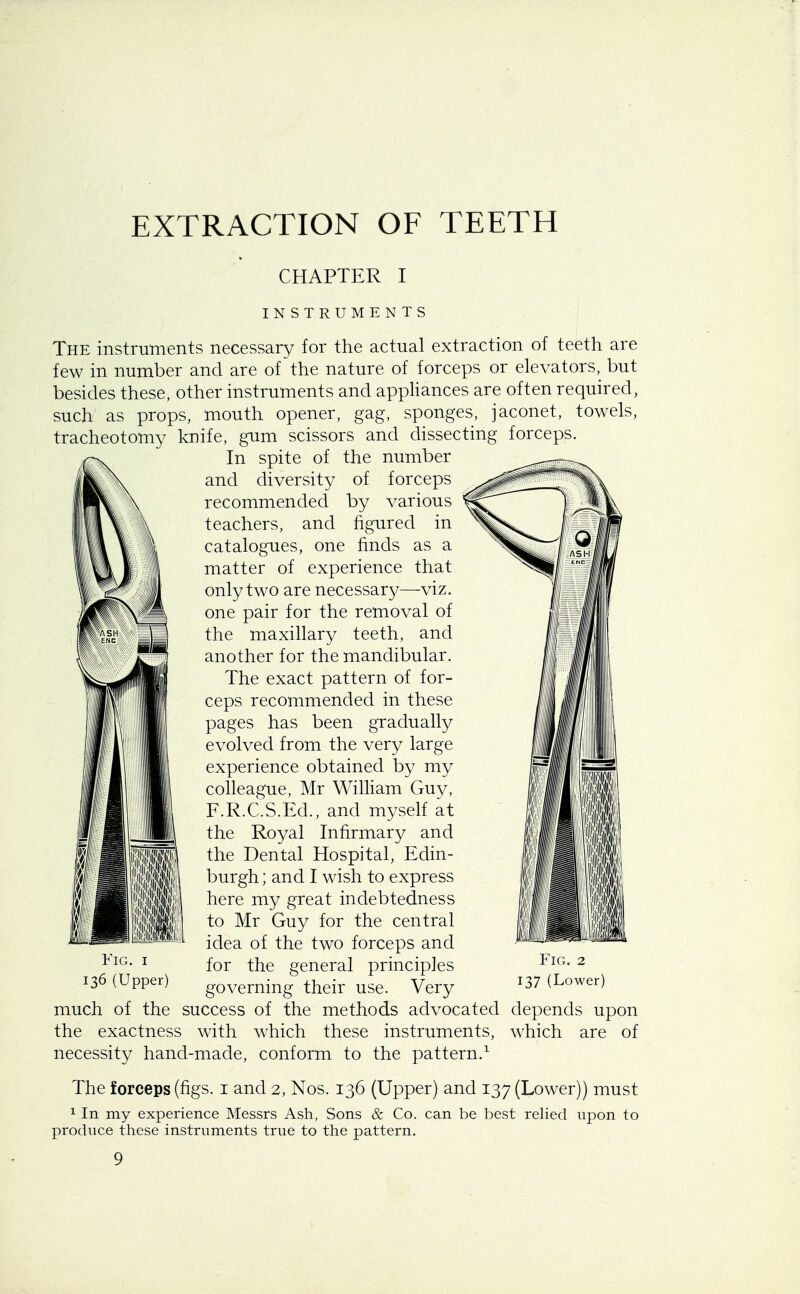 EXTRACTION OF TEETH CHAPTER I INSTRUMENTS The instruments necessary for the actual extraction of teeth are few in number and are of the nature of forceps or elevators, but besides these, other instruments and appliances are often required, such as props, mouth opener, gag, sponges, jaconet, towels, tracheotomy knife, gum scissors and dissecting forceps. In spite of the number and diversity of forceps recommended by various teachers, and figured in catalogues, one finds as a matter of experience that only two are necessary—viz. one pair for the removal of the maxillary teeth, and another for the mandibular. The exact pattern of for- ceps recommended in these pages has been gradually evolved from the very large experience obtained by my colleague, Mr William Guy, F.R.C.S.Ed., and myself at the Royal Infirmary and the Dental Hospital, Edin- burgh ; and I wish to express here my great indebtedness to Mr Guy for the central idea of the two forceps and for the general principles governing their use. Very much of the success of the methods advocated depends upon the exactness with which these instruments, which are of necessity hand-made, conform to the pattern.1 The forceps (figs, i and 2, Nos. 136 (Upper) and 137 (Lower)) must 1 In my experience Messrs Ash, Sons & Co. can be best relied upon to produce these instruments true to the pattern. 9 I ■ Fig. 1 136 (Upper) Fig. 2 137 (Lower)