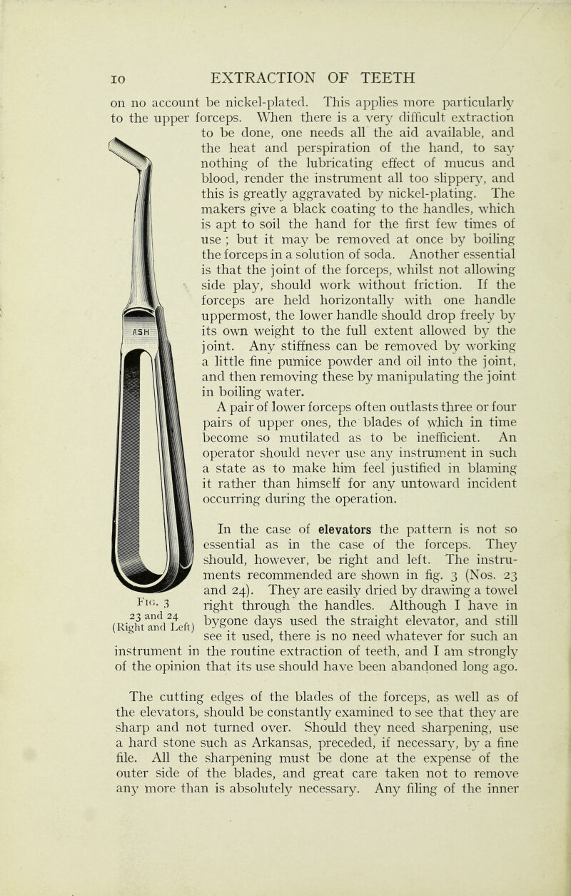 on no account be nickel-plated. This applies more particularly to the upper forceps. When there is a very difficult extraction to be done, one needs all the aid available, and the heat and perspiration of the hand, to say nothing of the lubricating effect of mucus and blood, render the instrument all too slippery, and this is greatly aggravated by nickel-plating. The makers give a black coating to the handles, which is apt to soil the hand for the first few times of use ; but it may be removed at once by boiling the forceps in a solution of soda. Another essential is that the joint of the forceps, whilst not allowing side play, should work without friction. If the forceps are held horizontally with one handle uppermost, the lower handle should drop freely by its own weight to the full extent allowed by the joint. Any stiffness can be removed by working a little fine pumice powder and oil into the joint, and then removing these by manipulating the joint in boiling water. A pair of lower forceps often outlasts three or four pairs of upper ones, the blades of which in time become so mutilated as to be inefficient. An operator should never use any instrument in such a state as to make him feel justified in blaming it rather than himself for any untoward incident occurring during the operation. In the case of elevators the pattern is not so essential as in the case of the forceps. They should, however, be right and left. The instru- ments recommended are shown in fig. 3 (Nos. 23 and 24). They are easily dried by drawing a towel -t^G- 3 right through the handles. Although I have in 23 and 24^ bygone days used the straight elevator, and still see it used, there is no need whatever for such an instrument in the routine extraction of teeth, and I am strongly of the opinion that its use should have been abandoned long ago. The cutting edges of the blades of the forceps, as well as of the elevators, should be constantly examined to see that they are sharp and not turned over. Should they need sharpening, use a hard stone such as Arkansas, preceded, if necessary, by a fine file. All the sharpening must be done at the expense of the outer side of the blades, and great care taken not to remove any more than is absolutely necessary. Any filing of the inner