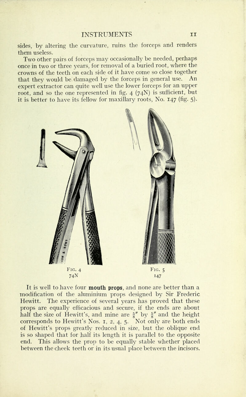 sides, by altering the curvature, ruins the forceps and renders them useless. Two other pairs of forceps may occasionally be needed, perhaps once in two or three years, for removal of a buried root, where the crowns of the teeth on each side of it have come so close together that they would be damaged by the forceps in general use. An expert extractor can quite well use the lower forceps for an upper root, and so the one represented in fig. 4 (74N) is sufficient, but it is better to have its fellow for maxillary roots, No. 147 (fig. 5). Fig. 4 Fig. 5 74N 147 It is well to have four mouth props, and none are better than a modification of the aluminium props designed by Sir Frederic Hewitt. The experience of several years has proved that these props are equally efficacious and secure, if the ends are about half the size of Hewitt's, and mine are § by § and the height corresponds to Hewitt's Nos. 1, 2, 4, 5. Not only are both ends of Hewitt's props greatly reduced in size, but the oblique end is so shaped that for half its length it is parallel to the opposite end. This allows the prop to be equally stable whether placed between the cheek teeth or in its usual place between the incisors.