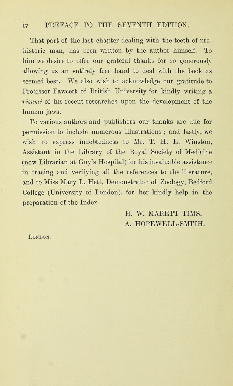 That part of the last chapter dealing with the teeth of pre- historic man, has been written by the author himself. To him we desire to offer our grateful thanks for so generously allowing us an entirely free hand to deal with the book as seemed best. We also wish to acknowledge our gratitude to Professor Fawcett of British University for kindly writing a resume of his recent researches upon the development of the human jaws. To various authors and publishers our thanks are due for permission to include numerous illustrations ; and lastly, we wish to express indebtedness to Mr. T. H. E. Winston, Assistant in the Library of the Royal Society of Medicine (now Librarian at Guy's Hospital) for his invaluable assistance in tracing and verifying all the references to the literature, and to Miss Mary L. Hett, Demonstrator of Zoology, Bedford College (University of London), for her kindly help in the preparation of the Index. H. W. MARETT TIMS. A. HOPEWELL-SMITH. London.