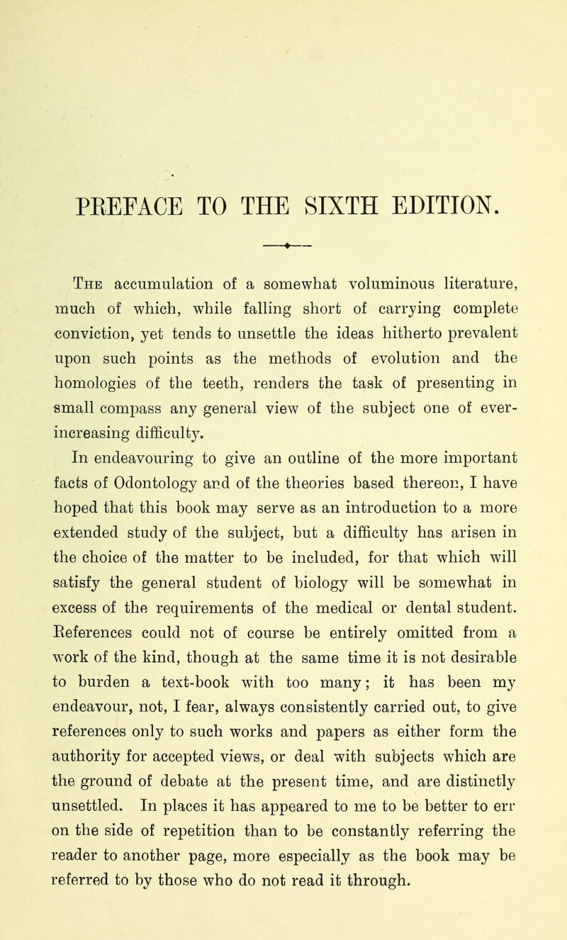 The accumulation of a somewhat voluminous literature, much of which, while falling short of carrying complete conviction, yet tends to unsettle the ideas hitherto prevalent upon such points as the methods of evolution and the homologies of the teeth, renders the task of presenting in small compass any general view of the subject one of ever- increasing difficulty. In endeavouring to give an outline of the more important facts of Odontology and of the theories based thereon, I have hoped that this book may serve as an introduction to a more extended study of the subject, but a difficulty has arisen in the choice of the matter to be included, for that which will satisfy the general student of biology will be somewhat in excess of the requirements of the medical or dental student. References could not of course be entirely omitted from a W'Ork of the kind, though at the same time it is not desirable to burden a text-book with too many; it has been my endeavour, not, I fear, always consistently carried out, to give references only to such works and papers as either form the authority for accepted views, or deal with subjects which are the ground of debate at the present time, and are distinctly unsettled. In places it has appeared to me to be better to err on the side of repetition than to be constantly referring the reader to another page, more especially as the book may be referred to by those who do not read it through.