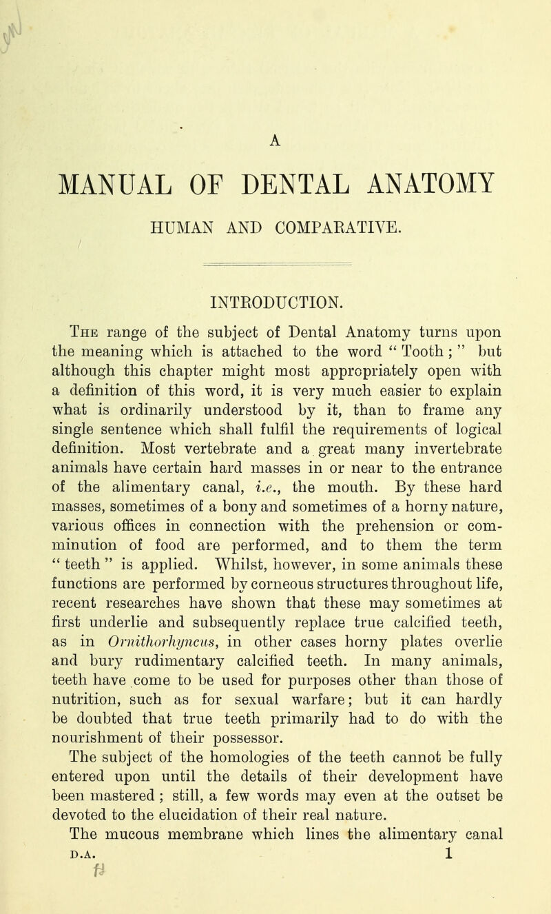 MANUAL OF DENTAL ANATOMY HUMAN AND COMPAEATIVE. INTKODUCTION. The range of the subject of Dental Anatomy turns upon the meaning which is attached to the word  Tooth ;  but although this chapter might most appropriately open with a definition of this word, it is very much easier to explain what is ordinarily understood by it, than to frame any single sentence which shall fulfil the requirements of logical definition. Most vertebrate and a great many invertebrate animals have certain hard masses in or near to the entrance of the alimentary canal, i.e., the mouth. By these hard masses, sometimes of a bony and sometimes of a horny nature, various offices in connection with the prehension or com- minution of food are performed, and to them the term  teeth  is applied. Whilst, however, in some animals these functions are performed by corneous structures throughout life, recent researches have shown that these may sometimes at first underlie and subsequently replace true calcified teeth, as in Ornithorhyncus, in other cases horny plates overlie and bury rudimentary calcified teeth. In many animals, teeth have come to be used for purposes other than those of nutrition, such as for sexual warfare; but it can hardly be doubted that true teeth primarily had to do with the nourishment of their possessor. The subject of the homologies of the teeth cannot be fully entered upon until the details of their development have been mastered; still, a few words may even at the outset be devoted to the elucidation of their real nature. The mucous membrane which lines the alimentary canal D.A. 1 n