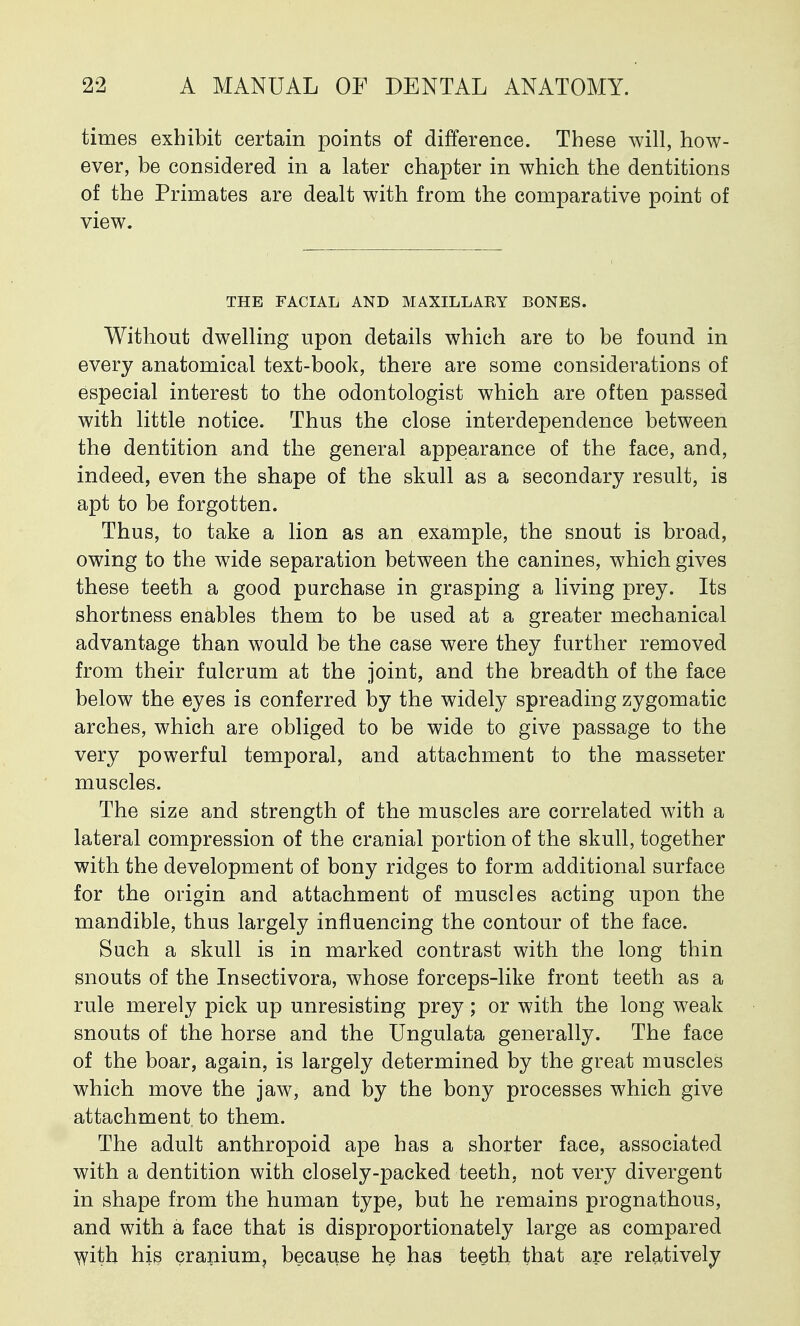 times exhibit certain points of difference. These will, how- ever, be considered in a later chapter in which the dentitions of the Primates are dealt with from the comparative point of view. THE FACIAL AND MAXILLARY BONES. Without dwelling upon details which are to be found in every anatomical text-book, there are some considerations of especial interest to the odontologist which are often passed with little notice. Thus the close interdependence between the dentition and the general appearance of the face, and, indeed, even the shape of the skull as a secondary result, is apt to be forgotten. Thus, to take a lion as an example, the snout is broad, owing to the wide separation between the canines, which gives these teeth a good purchase in grasping a living prey. Its shortness enables them to be used at a greater mechanical advantage than would be the case were they further removed from their fulcrum at the joint, and the breadth of the face below the eyes is conferred by the widely spreading zygomatic arches, which are obliged to be wide to give passage to the very powerful temporal, and attachment to the masseter muscles. The size and strength of the muscles are correlated with a lateral compression of the cranial portion of the skull, together with the development of bony ridges to form additional surface for the origin and attachment of muscles acting upon the mandible, thus largely influencing the contour of the face. Such a skull is in marked contrast with the long thin snouts of the Insectivora, whose forceps-like front teeth as a rule merely pick up unresisting prey; or with the long weak snouts of the horse and the Ungulata generally. The face of the boar, again, is largely determined by the great muscles which move the jaw, and by the bony processes which give attachment to them. The adult anthropoid ape has a shorter face, associated with a dentition with closely-packed teeth, not very divergent in shape from the human type, but he remains prognathous, and with a face that is disproportionately large as compared with his cranium, because he has teeth that are relatively