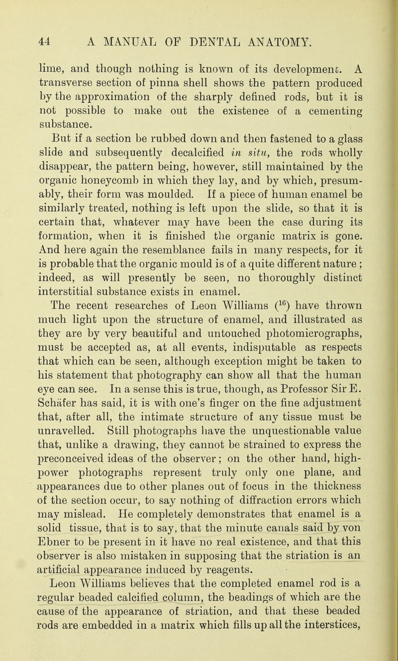 lime, and though nothing is known of its development A transverse section of pinna shell shows the pattern produced by the approximation of the sharply defined rods, but it is not possible to make out the existence of a cementing substance. But if a section be rubbed down and then fastened to a glass slide and subsequently decalcified in situ, the rods wholly disappear, the pattern being, however, still maintained by the organic honeycomb in which they lay, and by which, presum- ably, their form was moulded. If a piece of human enamel be similarly treated, nothing is left upon the slide, so that it is certain that, whatever may have been the case during its formation, when it is finished the organic matrix is gone. And here again the resemblance fails in many respects, for it is probable that the organic mould is of a quite different nature ; indeed, as will presently be seen, no thoroughly distinct interstitial substance exists in enamel. The recent researches of Leon Williams (16) have thrown much light upon the structure of enamel, and illustrated as they are by very beautiful and untouched photomicrographs, must be accepted as, at all events, indisputable as respects that which can be seen, although exception might be taken to his statement that photography can show all that the human eye can see. In a sense this is true, though, as Professor Sir E. Schafer has said, it is with one's finger on the fine adjustment that, after all, the intimate structure of any tissue must be unravelled. Still photographs have the unquestionable value that, unlike a drawing, they cannot be strained to express the preconceived ideas of the observer; on the other hand, high- power photographs represent truly only one plane, and appearances due to other planes out of focus in the thickness of the section occur, to say nothing of diffraction errors which may mislead. He completely demonstrates that enamel is a solid tissue, that is to say, that the minute canals said by von Ebner to be present in it have no real existence, and that this observer is also mistaken in supposing that the striation is an artificial appearance induced by reagents. Leon Williams believes that the completed enamel rod is a regular beaded calcified column, the beadings of which are the cause of the appearance of striation, and that these beaded rods are embedded in a matrix which fills up all the interstices,