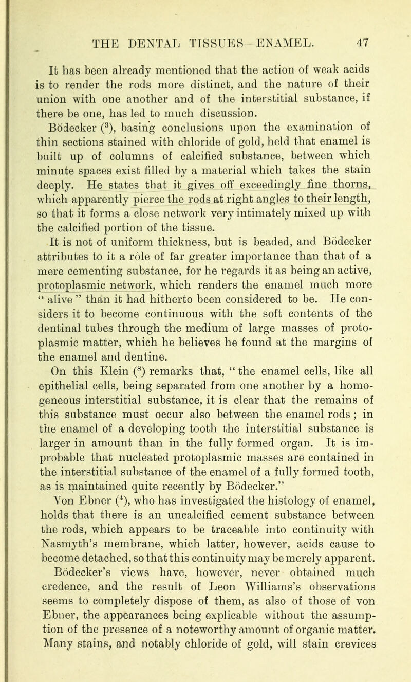 It has been already mentioned that the action of weak acids is to render the rods more distinct, and the nature of their union with one another and of the interstitial substance, if there be one, has led to much discussion. Bodecker (3), basing conclusions upon the examination of thin sections stained with chloride of gold, held that enamel is built up of columns of calcined substance, between which minute spaces exist filled by a material which takes the stain deeply. He states that it gives off exceedingly fine thorns, which apparently pierce the rods at right angles to their length, so that it forms a close network very intimately mixed up with the calcined portion of the tissue. It is not of uniform thickness, but is beaded, and Bodecker attributes to it a role of far greater importance than that of a mere cementing substance, for he regards it as being an active, protoplasmic network, which renders the enamel much more  alive  than it had hitherto been considered to be. He con- siders it to become continuous with the soft contents of the dentinal tubes through the medium of large masses of proto- plasmic matter, which he believes he found at the margins of the enamel and dentine. On this Klein (8) remarks that,  the enamel cells, like all epithelial cells, being separated from one another by a homo- geneous interstitial substance, it is clear that the remains of this substance must occur also between the enamel rods ; in the enamel of a developing tooth the interstitial substance is larger in amount than in the fully formed organ. It is im- probable that nucleated protoplasmic masses are contained in the interstitial substance of the enamel of a fully formed tooth, as is maintained quite recently by Bodecker. Yon Ebner who has investigated the histology of enamel, holds that there is an uncalcified cement substance between the rods, which appears to be traceable into continuity with Nasix^th's membrane, which latter, however, acids cause to become detached, so that this continuity may be merely apparent. Bodecker's views have, however, never obtained much credence, and the result of Leon Williams's observations seems to completely dispose of them, as also of those of von Ebner, the appearances being explicable without the assump- tion of the presence of a noteworthy amount of organic matter. Many stains, and notably chloride of gold, will stain crevices