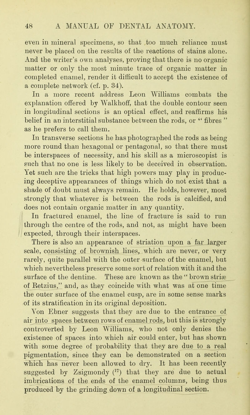 even in mineral specimens, so that ,too much reliance must never be placed on the results of the reactions of stains alone. And the writer's own analyses, proving that there is no organic matter or only the most minute trace of organic matter in completed enamel, render it difficult to accept the existence of a complete network (cf. p. 34). In a more recent address Leon Williams combats the explanation offered by WalkhofT, that the double contour seen in longitudinal sections is an optical effect, and reaffirms his belief in an interstitial substance between the rods, or  fibres  as he prefers to call them. In transverse sections he has photographed the rods as being more round than hexagonal or pentagonal, so that there must be interspaces of necessity, and his skill as a microscopist is such that no one is less likely to be deceived in observation. Yet such are the tricks that high powers may play in produc- ing deceptive appearances of things which do not exist that a shade of doubt must always remain. He holds, however, most strongly that whatever is between the rods is calcified, and does not contain organic matter in any quantity. In fractured enamel, the line of fracture is said to run through the centre of the rods, and not, as might have been expected, through their interspaces. There is also an appearance of striation upon a far larger scale, consisting of brownish lines, which are never, or very rarely, quite parallel with the outer surface of the enamel, but which nevertheless preserve some sort of relation with it and the surface of the dentine. These are known as the  brown striae of Ketzius, and, as they coincide with what was at one time the outer surface of the enamel cusp, are in some sense marks of its stratification in its original deposition. Von Ebner suggests that they are due to the entrance of air into spaces between rows of enamel rods, but this is strongly controverted by Leon Williams, who not only denies the existence of spaces into which air could enter, but has shown with some degree of probability that they are due to a real pigmentation, since they can be demonstrated on a section which has never been allowed to dry. It has been recently suggested by Zsigmondy (17) that they are due to actual imbrications of the ends of the enamel columns, being thus produced by the grinding down of a longitudinal section.