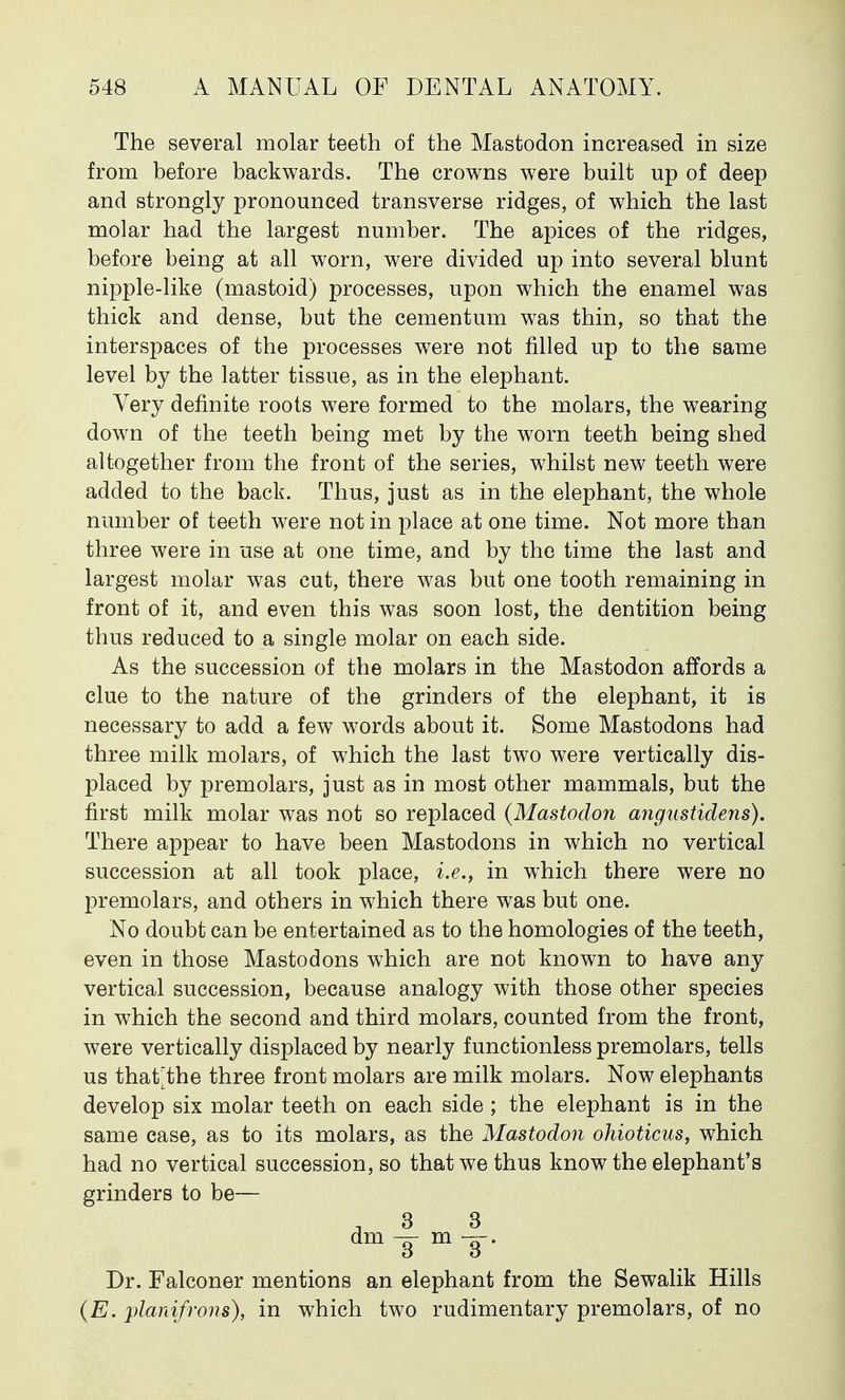 The several molar teeth of the Mastodon increased in size from before backwards. The crowns were built up of deep and strongly pronounced transverse ridges, of which the last molar had the largest number. The apices of the ridges, before being at all worn, were divided up into several blunt nipple-like (mastoid) processes, upon which the enamel was thick and dense, but the cementum was thin, so that the interspaces of the processes were not filled up to the same level by the latter tissue, as in the elephant. Very definite roots were formed to the molars, the wearing down of the teeth being met by the worn teeth being shed altogether from the front of the series, whilst new teeth were added to the back. Thus, just as in the elephant, the whole number of teeth were not in place at one time. Not more than three were in use at one time, and by the time the last and largest molar was cut, there was but one tooth remaining in front of it, and even this was soon lost, the dentition being thus reduced to a single molar on each side. As the succession of the molars in the Mastodon affords a clue to the nature of the grinders of the elephant, it is necessary to add a few words about it. Some Mastodons had three milk molars, of which the last two were vertically dis- placed by premolars, just as in most other mammals, but the first milk molar was not so replaced (Mastodon angustidens). There appear to have been Mastodons in which no vertical succession at all took place, i.e., in which there were no premolars, and others in which there was but one. No doubt can be entertained as to the homologies of the teeth, even in those Mastodons which are not known to have any vertical succession, because analogy with those other species in which the second and third molars, counted from the front, were vertically displaced by nearly functionless premolars, tells us that^the three front molars are milk molars. Now elephants develop six molar teeth on each side ; the elephant is in the same case, as to its molars, as the Mastodon ohioticus, which had no vertical succession, so that we thus know the elephant's grinders to be— , 3 3 dm^-m-3. Dr. Falconer mentions an elephant from the Sewalik Hills (E. planifrons), in which two rudimentary premolars, of no