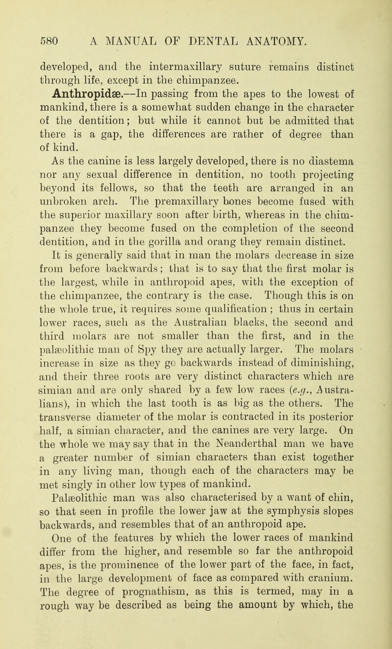 developed, and the intermaxillary suture remains distinct through life, except in the chimpanzee. Anthropidse.—In passing from the apes to the lowest of mankind, there is a somewhat sudden change in the character of the dentition; but while it cannot but be admitted that there is a gap, the differences are rather of degree than of kind. As the canine is less largely developed, there is no diastema nor any sexual difference in dentition, no tooth projecting beyond its fellows, so that the teeth are arranged in an unbroken arch. The premaxillary bones become fused with the superior maxillary soon after birth, whereas in the chim- panzee they become fused on the completion of the second dentition, and in the gorilla and orang they remain distinct. It is generally said that in man the molars decrease in size from before backwards; that is to say that the first molar is the largest, while in anthropoid apes, with the exception of the chimpanzee, the contrary is the case. Though this is on the whole true, it requires some qualification ; thus in certain lower races, such as the Australian blacks, the second and third molars are not smaller than the first, and in the palaeolithic man of Spy they are actually larger. The molars increase in size as they go backwards instead of diminishing, and their three roots are very distinct characters which are simian and are only shared by a few low races (e.g., Austra- lians), in which the last tooth is as big as the others. The transverse diameter of the molar is contracted in its posterior half, a simian character, and the canines are very large. On the whole we may say that in the Neanderthal man we have a greater number of simian characters than exist together in any living man, though each of the characters may be met singly in other low types of mankind. Palaeolithic man was also characterised by a want of chin, so that seen in profile the lower jaw at the symphysis slopes backwards, and resembles that of an anthropoid ape. One of the features by which the lower races of mankind differ from the higher, and resemble so far the anthropoid apes, is the prominence of the lower part of the face, in fact, in the large development of face as compared with cranium. The degree of prognathism, as this is termed, may in a rough way be described as being the amount by which, the