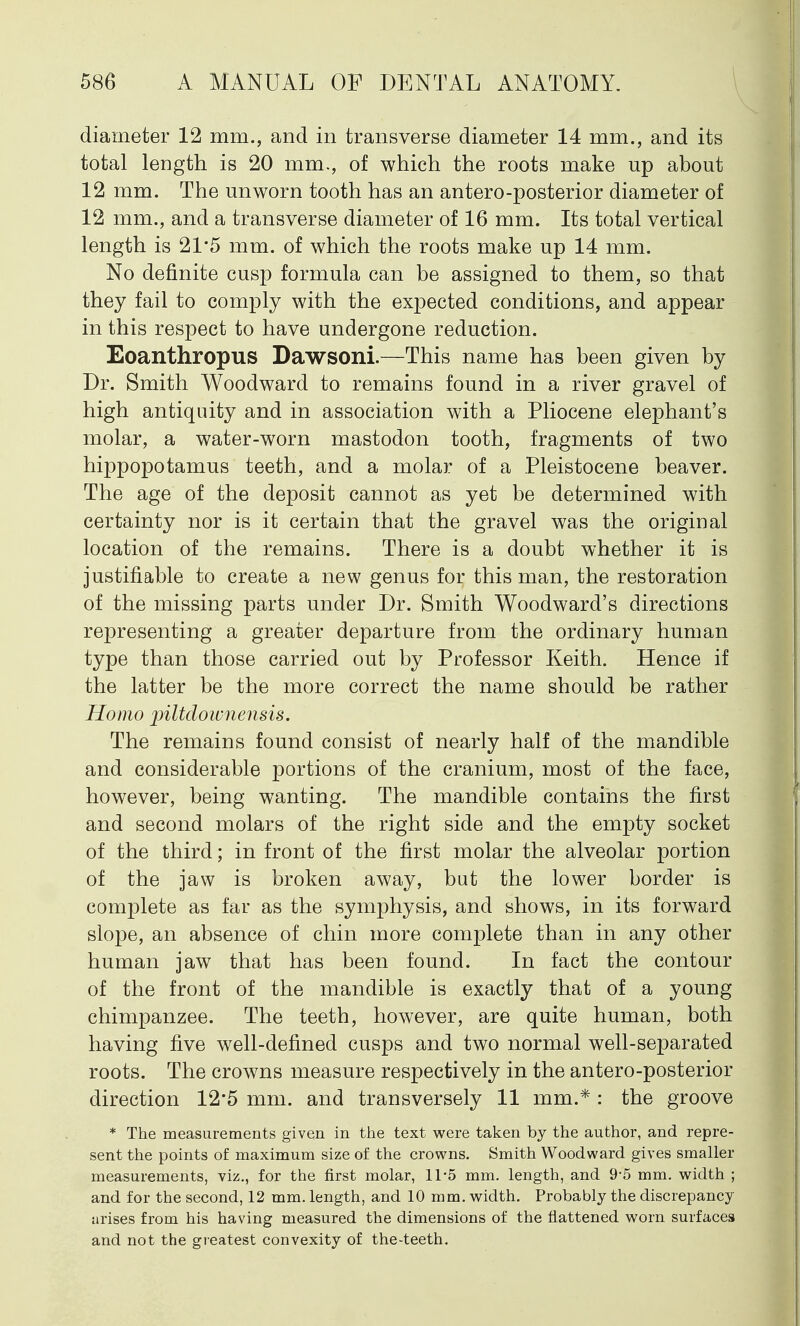 diameter 12 mm., and in transverse diameter 14 mm., and its total length is 20 mm., of which the roots make up about 12 mm. The unworn tooth has an antero-posterior diameter of 12 mm., and a transverse diameter of 16 mm. Its total vertical length is 21*5 mm. of which the roots make up 14 mm. No definite cusp formula can be assigned to them, so that they fail to comply with the expected conditions, and appear in this respect to have undergone reduction. Eoanthropus Dawsoni.—This name has been given by Dr. Smith Woodward to remains found in a river gravel of high antiquity and in association with a Pliocene elephant's molar, a water-worn mastodon tooth, fragments of two hippopotamus teeth, and a molar of a Pleistocene beaver. The age of the deposit cannot as yet be determined with certainty nor is it certain that the gravel was the original location of the remains. There is a doubt whether it is justifiable to create a new genus for this man, the restoration of the missing parts under Dr. Smith Woodward's directions representing a greater departure from the ordinary human type than those carried out by Professor Keith. Hence if the latter be the more correct the name should be rather Homo piltdownensis. The remains found consist of nearly half of the mandible and considerable portions of the cranium, most of the face, however, being wanting. The mandible contains the first and second molars of the right side and the empty socket of the third; in front of the first molar the alveolar portion of the jaw is broken away, but the lower border is complete as far as the symphysis, and shows, in its forward slope, an absence of chin more complete than in any other human jaw that has been found. In fact the contour of the front of the mandible is exactly that of a young chimpanzee. The teeth, however, are quite human, both having five well-defined cusps and two normal well-separated roots. The crowns measure respectively in the antero-posterior direction 12*5 mm. and transversely 11 mm.*: the groove * The measurements given in the text were taken by the author, and repre- sent the points of maximum size of the crowns. Smith Woodward gives smaller measurements, viz., for the first molar, 11-5 mm. length, and 9*5 mm. width ; and for the second, 12 mm. length, and 10 mm. width. Probably the discrepancy arises from his having measured the dimensions of the flattened worn surfaces and not the greatest convexity of the-teeth.