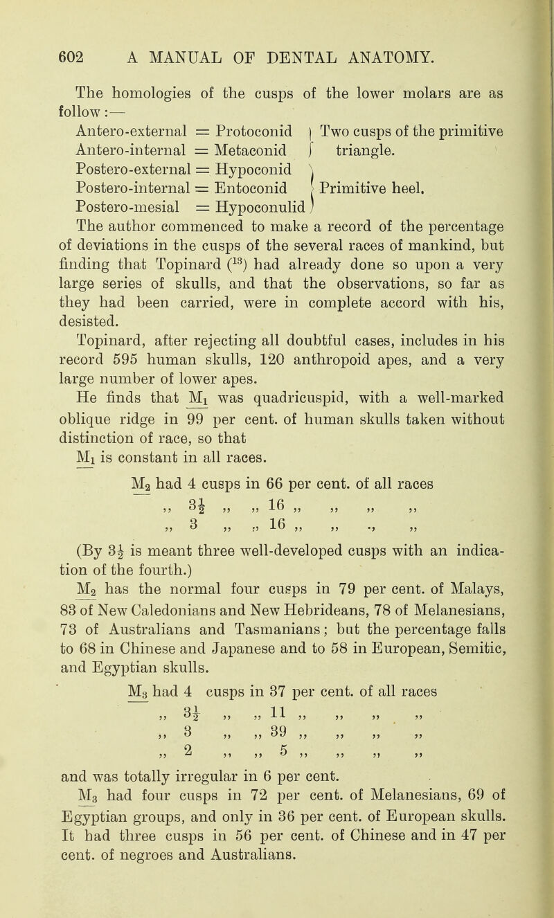 The homologies of the cusps of the lower molars are as follow:— Antero-external = Protoconid j Two cusps of the primitive Antero-internal — Metaconid [ triangle. Postero-external = Hypoconid \ Postero-internal = Entoconid > Primitive heel. Postero-mesial = Hypoconulid) The author commenced to make a record of the percentage of deviations in the cusps of the several races of mankind, but finding that Topinard (13) had already done so upon a very large series of skulls, and that the observations, so far as they had been carried, were in complete accord with his, desisted. Topinard, after rejecting all doubtful cases, includes in his record 595 human skulls, 120 anthropoid apes, and a very large number of lower apes. He finds that Mx was quadricuspid, with a well-marked oblique ridge in 99 per cent, of human skulls taken without distinction of race, so that Mi is constant in all races. M2 had 4 cusps in 66 per cent, of all races J5 ^2* 5) JJ 16 ,, ,, j? 3 }j •) 16 ,, ,, ., ,, (By 3^ is meant three well-developed cusps with an indica- tion of the fourth.) M2 has the normal four cusps in 79 per cent, of Malays, 83 of New Caledonians and New Hebrideans, 78 of Melanesians, 73 of Australians and Tasmanians; bat the percentage falls to 68 in Chinese and Japanese and to 58 in European, Semitic, and Egyptian skulls. M3 had 4 cusps in 37 per cent, of all races Ri- 11 u2   XA     j> ^ >> ^9 ,, j, ,, 2 ,, 5 ,, ,, jt and was totally irregular in 6 per cent. M3 had four cusps in 72 per cent, of Melanesians, 69 of Egyptian groups, and only in 36 per cent, of European skulls. It had three cusps in 56 per cent, of Chinese and in 47 per cent, of negroes and Australians.