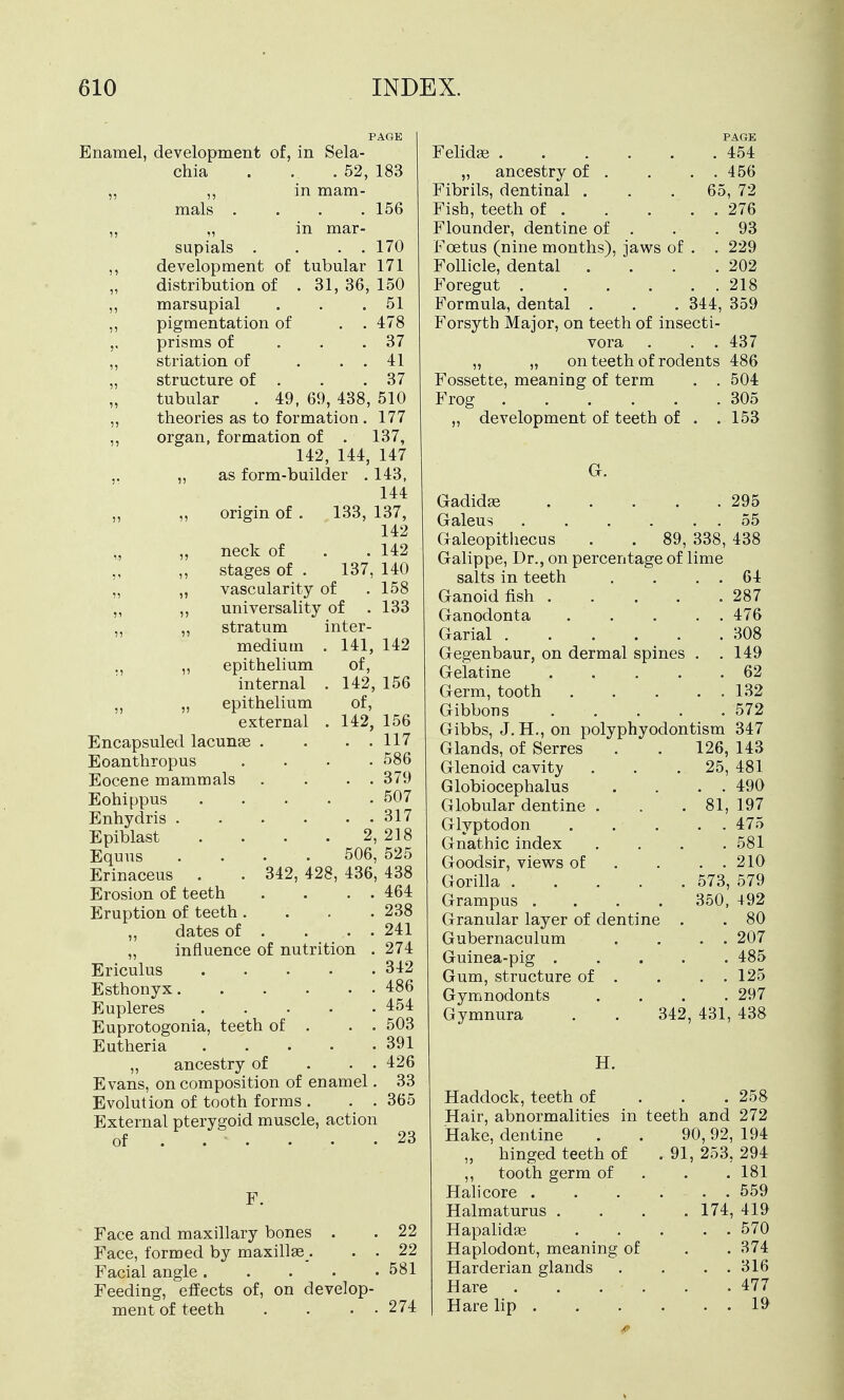 PAGE Enamel, development of, in Sela- chia . . . 52, 183 mals m mam- . 156 in mar- . . 170 tubular 171 31, 36, 150 . 51 supials . development of distribution of marsupial pigmentation of . . 478 prisms of ... 37 striation of . . . 41 structure of . . .37 tubular . 49, 69, 438, 510 theories as to formation. 177 organ, formation of . 137, 142, 144, 147 „ as form-builder . 143, 144 137, 142 142 140 158 133 origin of . 133, 137 142 156 neck of stages of vascularity of universality of stratum inter- 141, of, 142, of, 142, 156 . . 117 . 586 . . 379 . 507 . . 317 2,218 506, 525 342, 428, 436, 438 medium ,, epithelium internal „ epithelium external Encapsuled lacunse . Eoanthropus Eocene mammals Eohippus Enhydris .... Epiblast Equus Erinaceus Erosion of teeth . . . . 464 Eruption of teeth .... 238 „ dates of . . . . 241 „ influence of nutrition . 274 Ericulus 342 Esthonyx 486 Eupleres 454 Euprotogonia, teeth of . . . 503 Eutheria 391 „ ancestry of . . . 426 Evans, on composition of enamel. 33 Evolution of tooth forms . . . 365 External pterygoid muscle, action of . . . • • .23 F. Face and maxillary bones . . 22 Face, formed by maxillse . . . 22 Facial angle 581 Feeding, effects of, on develop- ment of teeth . . . . 274 Felidse . „ ancestry of . Fibrils, dentinal . Fish, teeth of . Flounder, dentine of PAGE . 454 . 456 65, 72 . 276 . 93 Foetus (nine months), jaws of . . 229 Follicle, dental . . . .202 Foregut 218 Formula, dental . . . 344, 359 Forsyth Major, on teeth of insecti- vora . . . 437 „ „ on teeth of rodents 486 Fossette, meaning of term . . 504 Frog 305 „ development of teeth of . .153 G. Gadidse 295 Galeus . . . . . 55 Galeopithecus . . 89, 338, 438 Galippe, Dr., on percentage of lime salts in teeth . . . . 64 Ganoid fish . . . . .287 Ganodonta ..... 476 Garial . . . . ^ . .308 Gegenbaur, on dermal spines . . 149 Gelatine 62 Germ, tooth 132 Gibbons 572 Gibbs, J.H., on polyphyodontism 347 Glands, of Serres . . 126, 143 Glenoid cavity . . .25, 481 Globiocephalus . . . . 490 Globular dentine . . .81, 197 Glyptodon 475 Gnathic index . . . .581 Goodsir, views of . . . . 210 Gorilla 573, 579 Grampus .... 350, 492 Granular layer of dentine . . 80 Gubernaculum . . . . 207 Guinea-pig 485 Gum, structure of . . . . 125 Gymnodonts . . . .297 Gymnura . . 342, 431, 438 H. Haddock, teeth of 258 Hair, abnormalities in teeth and 272 Hake, dentine . . 90,92, 194 „ hinged teeth of .91, 253, 294 ,, tooth germ of 181 Halicore 559 Halmaturus . . . .174, 419 Hapalidas . . . . . 570 Haplodont, meaning of . . 374 Harderian glands . . . . 316 Hare 477 Harelip 19