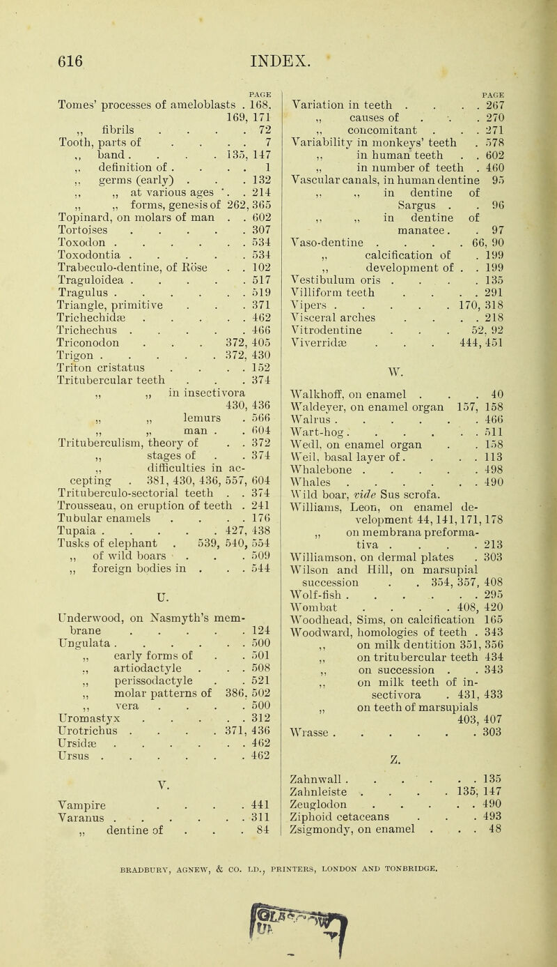 PAGE Tomes' processes of ameloblasts . 168. 169, 171 „ fibrils . ... 72 Tooth, parts of .... 7 band. . . .135, 147 ,, definition of . . . . 1 ,, germs (early) . . .132 ,, ,, at various ages . . 214 „ „ forms, genesis of 262, 365 Topinard, on molars of man . . 602 Tortoises . . . . .307 Toxodon 534 Toxodontia ..... 534 Trabeculo-dentine, of Kose . .102 Traguloidea ..... 517 Tragulus 519 Triangle, primitive . . . 371 Trichechidge . . ... 462 Trichechus 466 Triconodon . . . 372, 405 Trigon 372, 430 Triton cristatus . . . . 152 Tritubercular teeth . . .374 ,, ,, in insectivora 430, 436 „ ,, lemurs . 566 ,, „ man . . 604 Trituberculism, theory of . . 372 ,, stages of . .374 ,, difficulties in ac- cepting . 381, 430, 436, 557, 604 Trituberculo-sectorial teeth . . 374 Trousseau, on eruption of teeth . 241 Tubular enamels . . . . 176 Tupaia 427, 438 Tusks of elephant . 539, 540, 554 ,, of wild boars • . . .509 ,, foreign bodies in . . . 544 Underwood, on Nasmyth's mem- brane TIngulata .... „ early forms of ,, artiodactyle ,, perissodactyle ,, molar patterns of ,, vera Uromastyx Urotrichus . . . . Ursidse .... Ursus V. Vampire Varanus dentine of 124 . . 500 . 501 . . 508 . 521 386. 502 .' 500 . . 312 371, 436 . . 462 . 462 441 311 84 Variation in teeth . . . . ,, causes of . ,, concomitant . . . Variability in monkeys' teeth ,, in human teeth . . „ in number of teeth . Vascular canals, in human dentine ,, ., in dentine of Sargus . ,, ,, in dentine manatee. Vaso-dentine . ,, calcification of: ,, development of Vestibulum oris . ... Villiform teeth Vipers Visceral arches Vitrodentine Viverridge W. PAGE 267 270 271 578 602 460 96 of . 97 66, 90 . 199 . 199 . 135 . 291 318 . . 218 52, 92 444,451 170, WalkhofF, on enamel . Waldeyer, on enamel organ 157, Walrus Wart-hog. . . . . . Wedl, on enamel organ Weil, basal layer of. . . . Whalebone ..... Whales . . . . . . Wild boar, vide Sus scrofa. Williams, Leon, on enamel de- velopment 44,141,171, ,, on membrana preforma- tiva . Williamson, on dermal plates Wilson and Hill, on marsupial succession . . 354, 357, Wolf-fish . Wombat .... 408, Woodhead, Sims, on calcification Woodward, homologies of teeth . ,, on milk dentition 351, ,, on tritubercular teeth ,, on succession . ,, on milk teeth of in- sectivora . 431, ,, on teeth of marsupials 403, Wrasse 40 158 466 511 158 113 498 490 213 303 408 295 420 165 343 356 434 343 433 407 303 Z. Zahnwall. . . . . 135 Zahnleiste . . . .135; 147 Zeuglodon 490 Ziphoid cetaceans . . . 493 Zsigmondy, on enamel . . . 48 BRADBURY, AGNEAV, & CO. LD.; PRINTERS, LONDON AND TONBRIDGE.