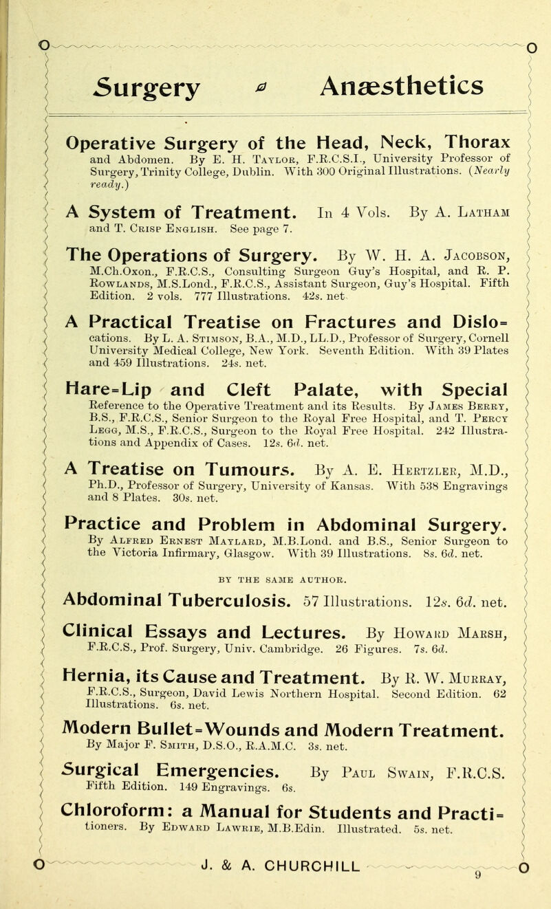 Surgery * Anaesthetics Operative Surgery of the Head, Neck, Thorax and Abdomen. By E. H. Taylor, F.R.C.S.I., University Professor of Surgery, Trinity College, Dublin. With 300 Original Illustrations. (Nearly ready.) } A System of Treatment. In 4 Vols. By A. Latham } and T. Crisp English. See page 7. The Operations of Surgery. By w. H. A. Jacobson, { M.Ch.Oxon., F.R.C.S., Consulting Surgeon Guy's Hospital, and R. P. ) Rowlands, M.S.Lond., F.R.C.S., Assistant Surgeon, Guy's Hospital. Fifth ) Edition. 2 vols. 777 Illustrations. 42s. net . A Practical Treatise on Fractures and Dislo= cations. By L. A. Stimson, B.A., M.D., LL.D., Professor of Surgery, Cornell University Medical College, New York. Seventh Edition. With 39 Plates and 459 Illustrations. 24s. net. Hare=Lip and Cleft Palate, with Special Reference to the Operative Treatment and its Results. By James Berry, B.S., F.R.C.S., Senior Surgeon to the Royal Free Hospital, and T. Percy Legg, M.S., F.R.C.S., Surgeon to the Royal Free Hospital. 242 Illustra- tions and Appendix of Cases. 12s. 6d. net. A Treatise on Tumours. By A. E. Hertzler, M.D., Ph.D., Professor of Surgery, University of Kansas. With 538 Engravings and 8 Plates. 30s. net. Practice and Problem in Abdominal Surgery. By Alfred Ernest Maylard, M.B.Lond. and B.S., Senior Surgeon to the Victoria Infirmary, Glasgow. With 39 Illustrations. 8s. 6d. net. BY THE SAME AUTHOR. Abdominal Tuberculosis. 57 Illusti •ations. 12s. 6d. net. Clinical Essays and Lectures. By Howard Marsh, ; F.R.C.S., Prof. Surgery, Univ. Cambridge. 26 Figures. 7s. 6d. < Hernia, its Cause and Treatment. By R. W. Murray, ) F.R.C.S., Surgeon, David Lewis Northern Hospital. Second Edition. 62 ) Illustrations. 6s. net. Modern Bullet=Wounds and Modern Treatment. By Major F. Smith, D.S.O., R.A.M.C. 3s. net. Surgical Emergencies. By Paul Swain, F.R.O.S. Fifth Edition. 149 Engravings. 6s. Chloroform: a Manual for Students and Practi- tioners. By Edward Lawrie, M.B.Edin. Illustrated. 5s. net.