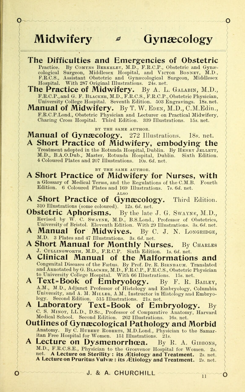 Midwifery * Gynaecology The Difficulties and Emergencies of Obstetric Practice. By Comyns Berkeley, M.D., F.R.C.P., Obstetric and Gynae- cological Surgeon, Middlesex Hospital, and Victor Bonnet, M.D., ) P.E.C.S., Assistant Obstetric and Gynaecological Surgeon, Middlesex ( Hospital. With 287 Original Illustrations. 24s. net. \ The Practice of Midwifery. By A. L. Galabin, M.D., F.R.C.P., and G. F. Blacker, M.D., F.E.C.S., F.R.C.P., Obstetric Physician, University College Hospital. Seventh Edition. 503 Engravings. 18s. net. ( Manual of Midwifery. By T. W. Eden, M.D., C.M.Edin., F.E.C.P.Lond., Obstetric Physician and Lecturer on Practical Midwifery, ) Charing Cross Hospital. Third Edition. 339 Illustrations. 15s. net. BY THE SAME AUTHOR. Manual of Gynaecology. 272 illustrations. 186'. net. A Short Practice of Midwifery, embodying the Treatment adopted in the Rotunda Hospital, Dublin. By Henry Jellett, M.D., B.A.O.Dub., Master, Rotunda Hospital, Dublin. Sixth Edition. 4 Coloured Plates and 207 Illustrations. 10s. 6d. net. BY THE SAME AUTHOR. A Short Practice of Midwifery for Nurses, with a Glossary of Medical Terms, and the Regulations of the C.M.B. Fourth Edition. 6 Coloured Plates and 169 Illustrations. 7s. 6d. net. A Short Practice of Gynaecology. Third Edition. 310 Illustrations (some coloured). 12s. 6d. net. r Obstetric Aphorisms. By the late J. G. Swaynk, Revised by W. C. Swayne, M.D., B.S.Lond., Professor of Obstetrics, ) University of Bristol. Eleventh Edition. With 29 Illustrations. 3s. 6d. net. ) A Manual for Midwives. By C. J. N. Longridge, M.D. 3 Plates and 47 Illustrations. 3s. 6d. net. ) A Short Manual for Monthly Nurses. By Charles J. Cullingworth, M.D., F.R.C.P. Sixth Edition. Is. 6c?. net. A Clinical Manual of the Malformations and Congenital Diseases of the Foetus. By Prof. Dr. R. Birnbaum. Translated and Annotated by G. Blacker, M.D., F.R.C.P., F.R.C.S., Obstetric Physician ) to University College Hospital. With 66 Illustrations. 15s. net. ) A Text=Book of Embryology. By F. R. Bailey, A.M., M.D., Adjunct Professor of Histology and Embryology, Columbia \ University, and A. M. Miller, A.M., Instructor in Histology and Embryo- logy. Second Edition. 515 Illustrations. 21s. net. ) A Laboratory Text=Book of Embryology. By \ C. S. Minot, LL.D., D.Sc, Professor of Comparative Anatomy, Harvard ( Medical School. Second Edition. 262 Illustrations. 16s. net. ) Outlines of Gynaecological Pathology and Morbid Anatomy. By C. Hubert Roberts, M.D.Lond., Physician to the Samar- I itan Free Hospital for Women. 151 Illustrations. 21s. \ A Lecture on Dysmenorrhoea. By R. A. Gibbons, M.D., F.R.C.S.E., Physician to the Grosvenor Hospital for Women. 2s. \ net. A Lecture on Sterility : its /Etiology and Treatment. 2s. net. ( A Lecture on Pruritus Vulvae : its /Etiology and Treatment. 2s. net. (