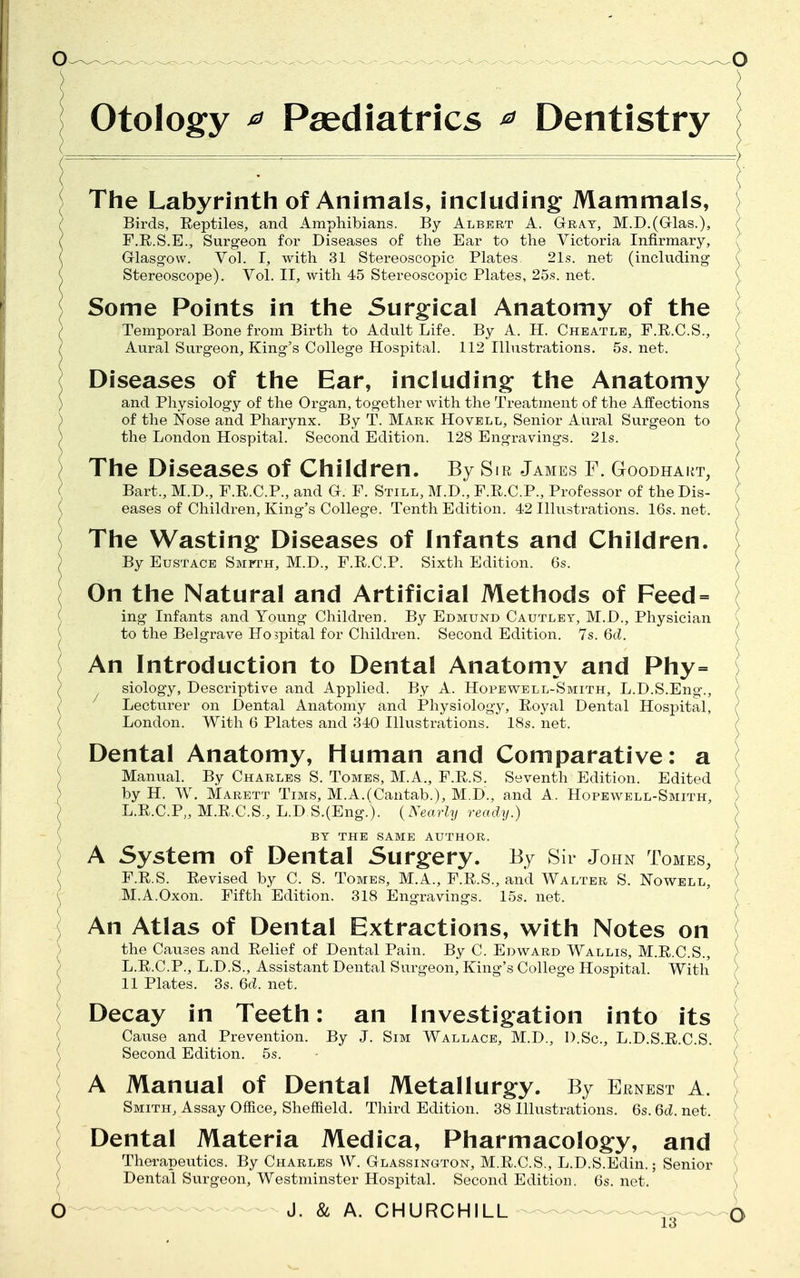 Otology * Paediatrics ? Dentistry The Labyrinth of Animals, including Mammals, Birds, Reptiles, and Amphibians. By Albert A. Gray, M.D.(Grlas.), F.E.S.E., Surgeon for Diseases of the Ear to the Victoria Infirmary, Glasgow. Vol. I, with 31 Stereoscopic Plates. 21s. net (including Stereoscope). Vol. II, with 45 Stereoscopic Plates, 25s. net. Some Points in the Surgical Anatomy of the Temporal Bone from Birth to Adult Life. By A. H. Cheatle, F.R.C.S., Aural Surgeon, King's College Hospital. 112 Illustrations. 5s. net. Diseases of the Ear, including the Anatomy and Physiology of the Organ, together with the Treatment of the Affections of the Nose and Pharynx. By T. Mark Hovell, Senior Aural Surgeon to the London Hospital. Second Edition. 128 Engravings. 21s. The Diseases Of Children. By Sir James F. Goodhart, Bart., M.D., F.R.C.P., and G. F. Still, M.D., F.R.C.P., Professor of the Dis- eases of Children, King's College. Tenth Edition. 42 Illustrations. 16s. net. The Wasting Diseases of Infants and Children. By Eustace Smmh, M.D., F.R.C.P. Sixth Edition. 6s. On the Natural and Artificial Methods of Feed = ing Infants and Young Children. By Edmund Cautley, M.D., Physician to the Belgrave Ho>pital for Children. Second Edition. 7s. 6d. Decay in Teeth: an Investigation into its Cause and Prevention. By J. Sim Wallace, M.D., I).Sc., L.D.S.R.C.S. Second Edition. 5s. An Introduction to Dental Anatomy and Phy= siology, Descriptive and Applied. By A. Hopewell-Smith, L.D.S.Eng., Lecturer on Dental Anatomy and Physiology, Eoyal Dental Hospital, London. With 6 Plates and 340 Illustrations. 18s. net. '( Dental Anatomy, Human and Comparative: a Manual. By Charles S. Tomes, M.A., F.R.S. Seventh Edition. Edited V ) by H. W. Marett Tims, M.A.(Cantab.), M.D., and A. Hopewell-Smith, L.R.C.P,, M.R.C.S., L.D S.(Eng.). (Nearly ready.} \ BY THE SAME AUTHOR. ) A System of Dental Surgery. By Sir John Tomes, F.R.S. Revised by C. S. Tomes, M.A., F.R.S., and Walter S. Nowell, ( M.A.Oxon. Fifth Edition. 318 Engravings. 15s. net. An Atlas of Dental Extractions, with Notes on ) the Causes and Relief of Dental Pain. By C. Edward Wallis, M.R.C.S., L.R.C.P., L.D.S., Assistant Dental Surgeon, King's College Hospital. With > 11 Plates. 3s. 6d. net. A Manual of Dental Metallurgy. By Ernest a. Smith, Assay Office, Sheffield. Third Edition. 38 Illustrations. 6s. 6c?. net. Dental Materia Medica, Pharmacology, and Therapeutics. By Charles W. Glassington, M.R.C.S., L.D.S.Edin.; Senior ) Dental Surgeon, Westminster Hospital. Second Edition. 6s. net. D J. & A. CHURCHILL 4 lo