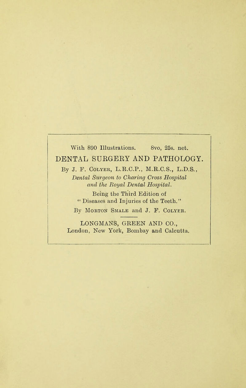 With 890 Illustrations. 8vo, 25s. net. DENTAL SURGEEY AND PATHOLOGY. By J. F. Colyer, L.R.C.P., M.R.C.S., L.D.S., Dental Surgeon to Charing Cross Hospital and the Royal Dental Hospital. Being the Third Edition of Diseases and Injuries of the Teeth. By Morton Smale and J. F. Colyer. LONGMANS, GREEN AND CO., London, New York, Bombay and Calcutta.