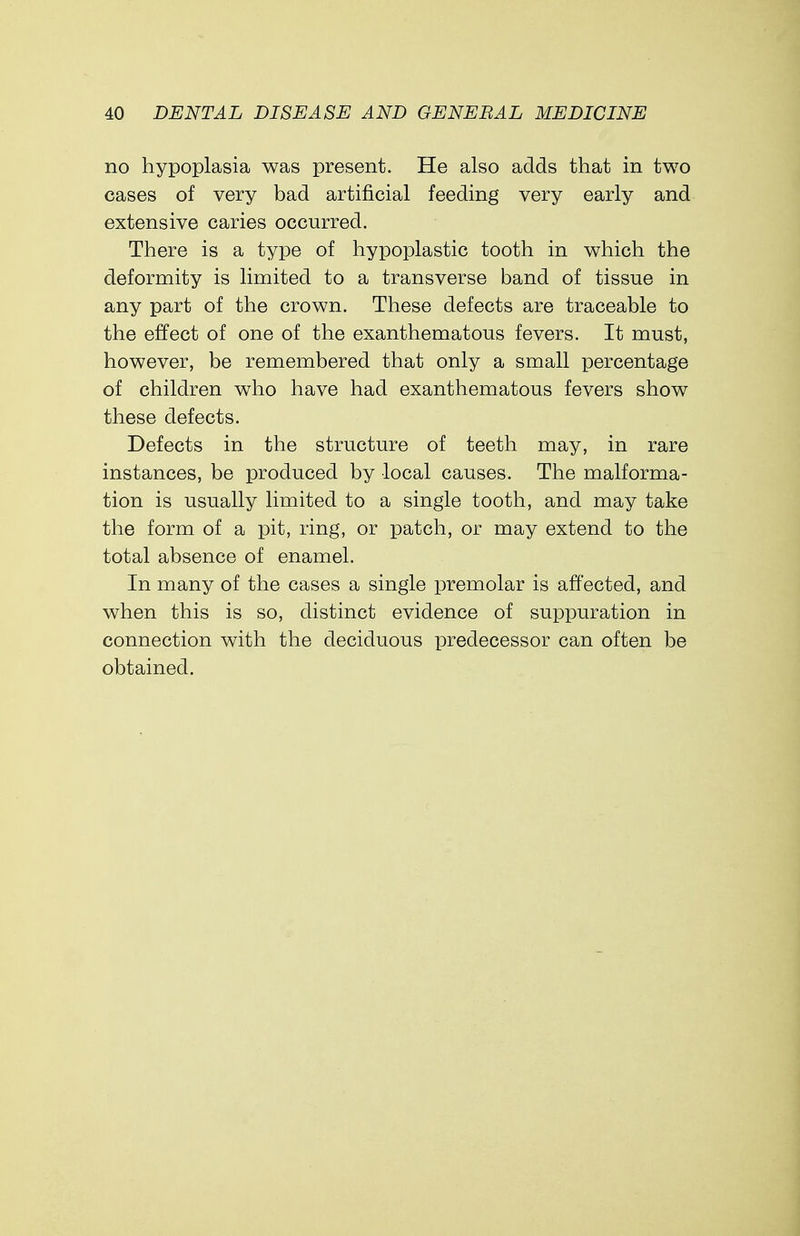 no hypoplasia was present. He also adds that in two cases of very bad artificial feeding very early and extensive caries occurred. There is a type of hypoplastic tooth in which the deformity is limited to a transverse band of tissue in any part of the crown. These defects are traceable to the effect of one of the exanthematous fevers. It must, however, be remembered that only a small percentage of children who have had exanthematous fevers show these defects. Defects in the structure of teeth may, in rare instances, be produced by local causes. The malforma- tion is usually limited to a single tooth, and may take the form of a pit, ring, or patch, or may extend to the total absence of enamel. In many of the cases a single premolar is affected, and when this is so, distinct evidence of suppuration in connection with the deciduous predecessor can often be obtained.