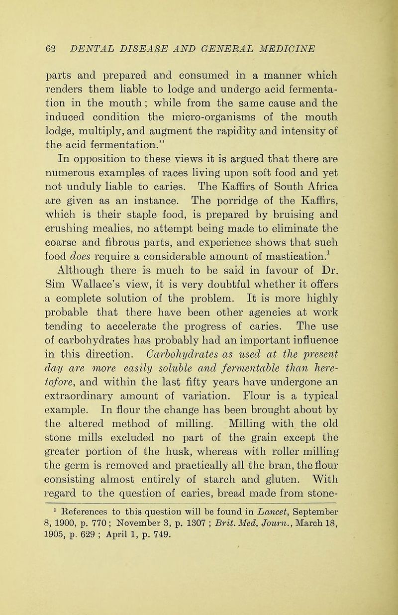 parts and prepared and consumed in a manner which renders them liable to lodge and undergo acid fermenta- tion in the mouth ; while from the same cause and the induced condition the micro-organisms of the mouth lodge, multiply, and augment the rapidity and intensity of the acid fermentation. In opposition to these views it is argued that there are numerous examples of races living upon soft food and yet not unduly liable to caries. The Kaffirs of South Africa are given as an instance. The porridge of the Kaffirs, which is their staple food, is prepared by bruising and crushing mealies, no attempt being made to eliminate the coarse and fibrous parts, and experience shows that such food does require a considerable amount of mastication.1 Although there is much to be said in favour of Dr. Sim Wallace's view, it is very doubtful whether it offers a complete solution of the problem. It is more highly probable that there have been other agencies at work tending to accelerate the progress of caries. The use of carbohydrates has probably had an important influence in this direction. Carbohydrates as used at the present day are more easily soluble and fermentable than here- tofore, and within the last fifty years have undergone an extraordinary amount of variation. Flour is a typical example. In flour the change has been brought about by the altered method of milling. Milling with the old stone mills excluded no part of the grain except the greater portion of the husk, whereas with roller milling the germ is removed and practically all the bran, the flour consisting almost entirely of starch and gluten. With regard to the question of caries, bread made from stone- 1 References to this question will be found in Lancet, September 8, 1900, p. 770; November 3, p. 1307 ; Brit. Med. Joum., March 18, 1905, p. 629 ; April 1, p. 749.