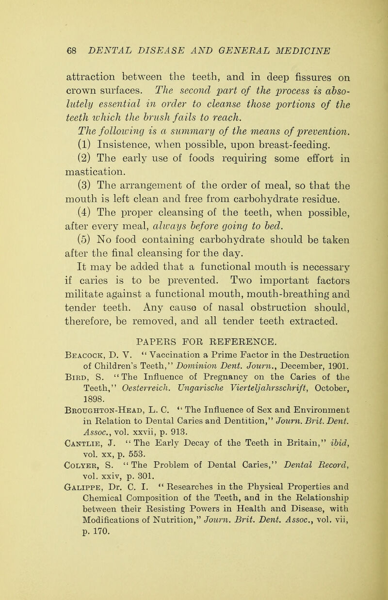 attraction between the teeth, and in deep fissures on crown surfaces. The second part of the process is abso- lutely essential in order to cleanse those portions of the teeth which the brush fails to reach. The following is a summary of the means of prevention. (1) Insistence, when possible, upon breast-feeding. (2) The early use of foods requiring some effort in mastication. (3) The arrangement of the order of meal, so that the mouth is left clean and free from carbohydrate residue. (4) The proper cleansing of the teeth, when possible, after every meal, alivays before going to bed. (5) No food containing carbohydrate should be taken after the final cleansing for the day. It may be added that a functional mouth is necessary if caries is to be prevented. Two important factors militate against a functional mouth, mouth-breathing and tender teeth. Any cause of nasal obstruction should, therefore, be removed, and all tender teeth extracted. PAPERS FOR REFERENCE. Be acock, D. V. Vaccination a Prime Factor in the Destruction of Children's Teeth, Dominion Dent. Joum., December, 1901. Bird, S. The Influence of Pregnancy on the Caries of the Teeth, Oesterreich. Ungarische Vierteljahrsschrift, October, 1898. Broughton-Head, L. C. The Influence of Sex and Environment in Relation to Dental Caries and Dentition, Joum. Brit. Dent. Assoc., vol. xxvii, p. 913. Cantlie, J. The Early Decay of the Teeth in Britain, ibid, vol. xx, p. 553. Colyer, S. The Problem of Dental Caries, Dental Record, vol. xxiv, p. 301. Galippe, Dr. C. I. Researches in the Physical Properties and Chemical Composition of the Teeth, and in the Relationship between their Resisting Powers in Health and Disease, with Modifications of Nutrition, Joum. Brit. Dent. Assoc., vol. vii, p. 170.