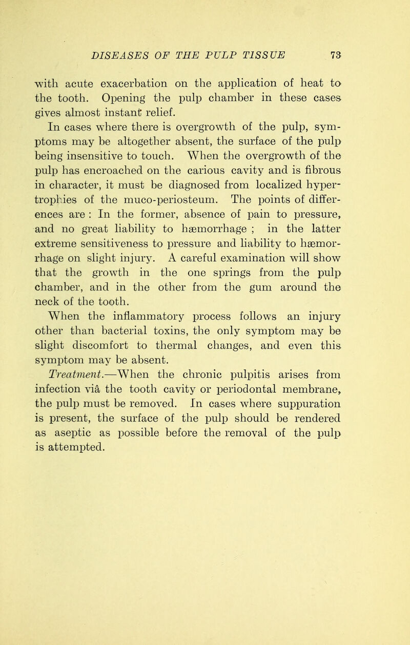 with acute exacerbation on the application of heat to the tooth. Opening the pulp chamber in these cases gives almost instant relief. In cases where there is overgrowth of the pulp, sym- ptoms may be altogether absent, the surface of the pulp being insensitive to touch. When the overgrowth of the pulp has encroached on the carious cavity and is fibrous in character, it must be diagnosed from localized hyper- trophies of the muco-periosteum. The points of differ- ences are : In the former, absence of pain to pressure, and no great liability to haemorrhage ; in the latter extreme sensitiveness to pressure and liability to haemor- rhage on slight injury. A careful examination will show that the growth in the one springs from the pulp chamber, and in the other from the gum around the neck of the tooth. When the inflammatory process follows an injury other than bacterial toxins, the only symptom may be slight discomfort to thermal changes, and even this symptom may be absent. Treatment.—When the chronic pulpitis arises from infection via the tooth cavity or periodontal membrane, the pulp must be removed. In cases where suppuration is present, the surface of the pulp should be rendered as aseptic as possible before the removal of the pulp is attempted.