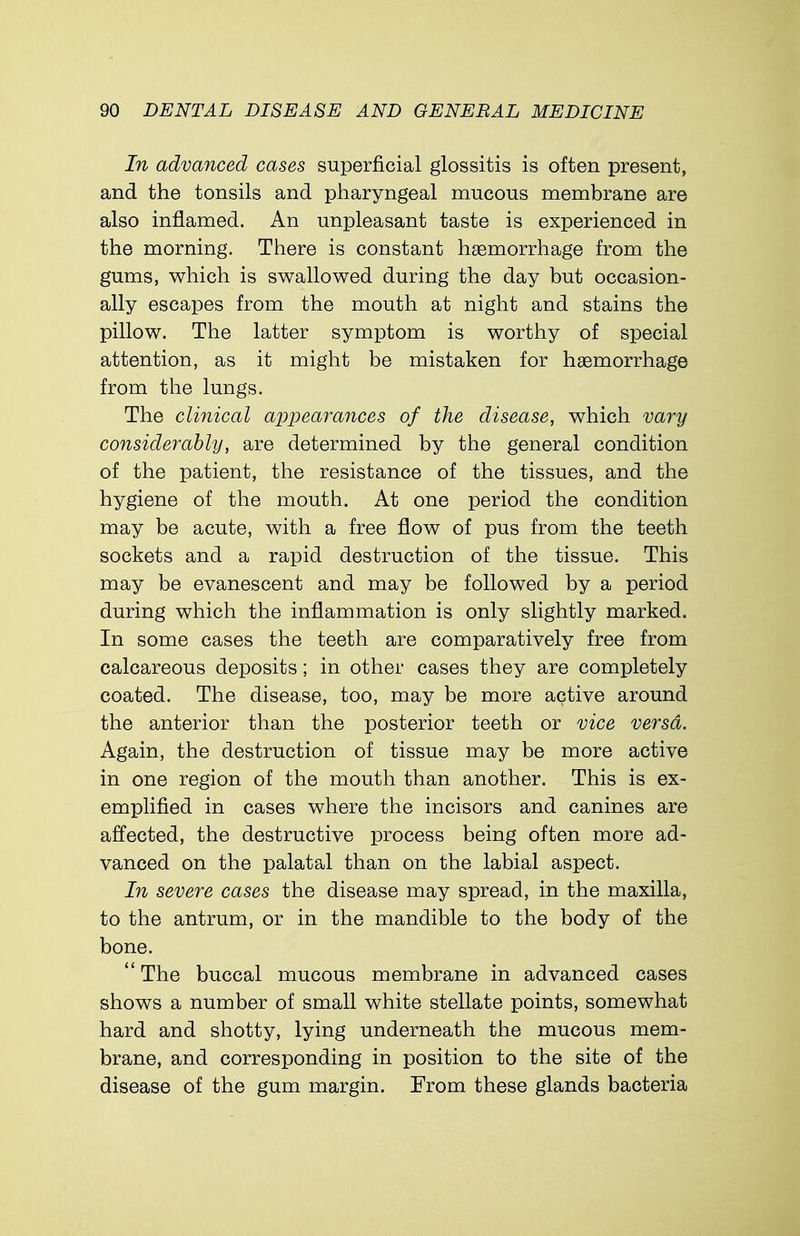 In advanced cases superficial glossitis is often present, and the tonsils and pharyngeal mucous membrane are also inflamed. An unpleasant taste is experienced in the morning. There is constant haemorrhage from the gums, which is swallowed during the day but occasion- ally escapes from the mouth at night and stains the pillow. The latter symptom is worthy of special attention, as it might be mistaken for haemorrhage from the lungs. The clinical appearances of the disease, which vary considerably, are determined by the general condition of the patient, the resistance of the tissues, and the hygiene of the mouth. At one period the condition may be acute, with a free flow of pus from the teeth sockets and a rapid destruction of the tissue. This may be evanescent and may be followed by a period during which the inflammation is only slightly marked. In some cases the teeth are comparatively free from calcareous deposits; in other cases they are completely coated. The disease, too, may be more active around the anterior than the posterior teeth or vice versa. Again, the destruction of tissue may be more active in one region of the mouth than another. This is ex- emplified in cases where the incisors and canines are affected, the destructive process being often more ad- vanced on the palatal than on the labial aspect. In severe cases the disease may spread, in the maxilla, to the antrum, or in the mandible to the body of the bone.  The buccal mucous membrane in advanced cases shows a number of small white stellate points, somewhat hard and shotty, lying underneath the mucous mem- brane, and corresponding in position to the site of the disease of the gum margin. From these glands bacteria