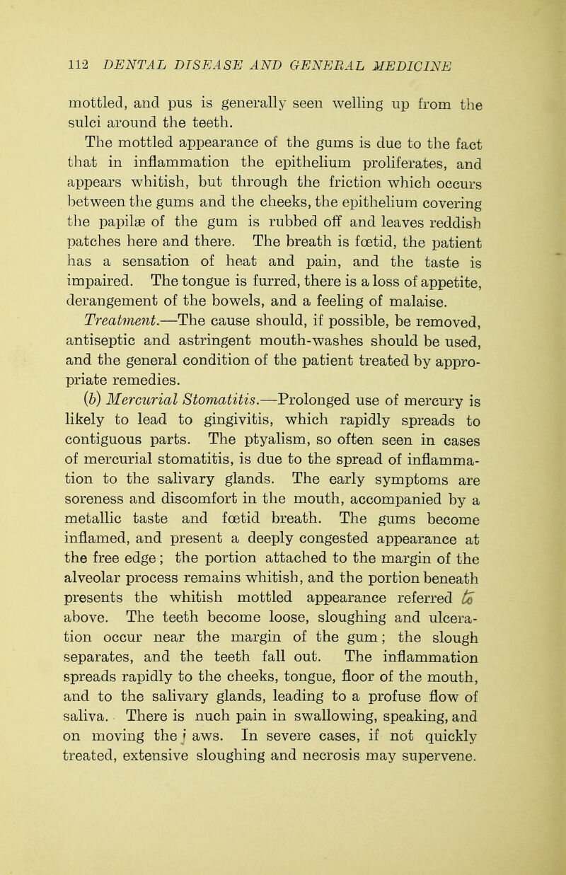 mottled, and pus is generally seen welling up from the sulci around the teeth. The mottled appearance of the gums is due to the fact that in inflammation the epithelium proliferates, and appears whitish, but through the friction which occurs between the gums and the cheeks, the epithelium covering the papilae of the gum is rubbed off and leaves reddish patches here and there. The breath is foetid, the patient has a sensation of heat and pain, and the taste is impaired. The tongue is furred, there is a loss of appetite, derangement of the bowels, and a feeling of malaise. Treatment.—The cause should, if possible, be removed, antiseptic and astringent mouth-washes should be used, and the general condition of the patient treated by appro- priate remedies. (b) Mercurial Stomatitis.—Prolonged use of mercury is likely to lead to gingivitis, which rapidly spreads to contiguous parts. The ptyalism, so often seen in cases of mercurial stomatitis, is due to the spread of inflamma- tion to the salivary glands. The early symptoms are soreness and discomfort in the mouth, accompanied by a metallic taste and foetid breath. The gums become inflamed, and present a deeply congested appearance at the free edge; the portion attached to the margin of the alveolar process remains whitish, and the portion beneath presents the whitish mottled appearance referred to above. The teeth become loose, sloughing and ulcera- tion occur near the margin of the gum; the slough separates, and the teeth fall out. The inflammation spreads rapidly to the cheeks, tongue, floor of the mouth, and to the salivary glands, leading to a profuse flow of saliva. There is nuch pain in swallowing, speaking, and on moving the ] aws. In severe cases, if not quickly treated, extensive sloughing and necrosis may supervene.
