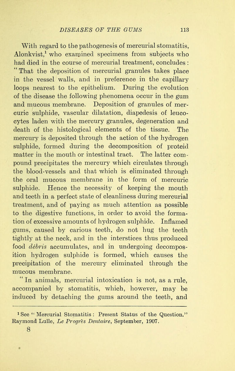 With regard to the pathogenesis of mercurial stomatitis, Alonkvist,1 who examined specimens from subjects who had died in the course of mercurial treatment, concludes :  That the deposition of mercurial granules takes place in the vessel walls, and in preference in the capillary loops nearest to the epithelium. During the evolution of the disease the following phenomena occur in the gum and mucous membrane. Deposition of granules of mer- curic sulphide, vascular dilatation, diapedesis of leuco- cytes laden with the mercury granules, degeneration and death of the histological elements of the tissue. The mercury is deposited through the action of the hydrogen sulphide, formed during the decomposition of proteid matter in the mouth or intestinal tract. The latter com- pound precipitates the mercury which circulates through the blood-vessels and that which is eliminated through the oral mucous membrane in the form of mercuric sulphide. Hence the necessity of keeping the mouth and teeth in a perfect state of cleanliness during mercurial treatment, and of paying as much attention as possible to the digestive functions, in order to avoid the forma- tion of excessive amounts of hydrogen sulphide. Inflamed gums, caused by carious teeth, do not hug the teeth tightly at the neck, and in the interstices thus produced food debris accumulates, and in undergoing decompos- ition hydrogen sulphide is formed, which causes the precipitation of the mercury eliminated through the mucous membrane.  In animals, mercurial intoxication is not, as a rule, accompanied by stomatitis, which, however, may be induced by detaching the gums around the teeth, and 1 See Mercurial Stomatitis: Present Status of the Question. Raymond Lulle, Le Progres Dentaire, September, 1907. 8