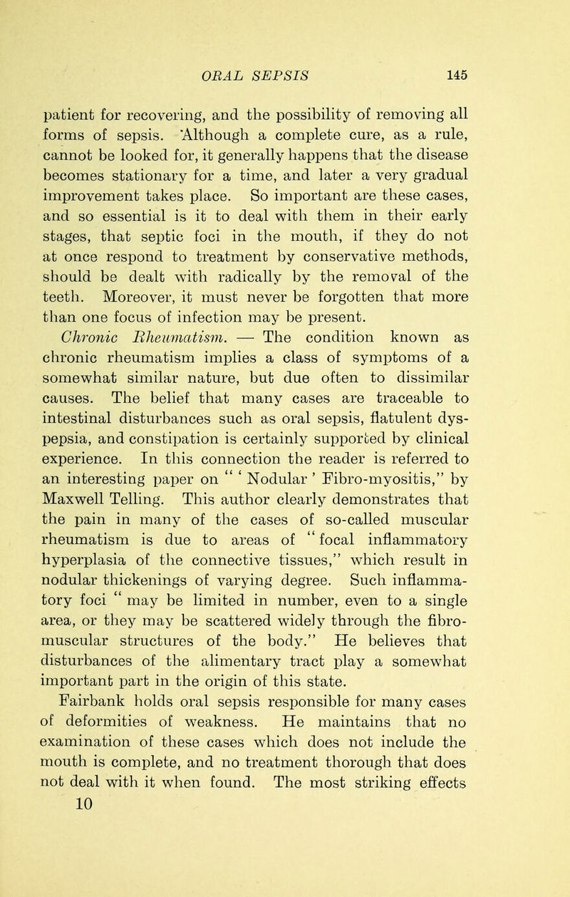 patient for recovering, and the possibility of removing all forms of sepsis. Although a complete cure, as a rule, cannot be looked for, it generally happens that the disease becomes stationary for a time, and later a very gradual improvement takes place. So important are these cases, and so essential is it to deal with them in their early stages, that septic foci in the mouth, if they do not at once respond to treatment by conservative methods, should be dealt with radically by the removal of the teeth. Moreover, it must never be forgotten that more than one focus of infection may be present. Chronic Bheumatism. — The condition known as chronic rheumatism implies a class of symptoms of a somewhat similar nature, but due often to dissimilar causes. The belief that many cases are traceable to intestinal disturbances such as oral sepsis, flatulent dys- pepsia, and constipation is certainly supported by clinical experience. In this connection the reader is referred to an interesting paper on  ' Nodular ' Fibro-myositis, by Maxwell Telling. This author clearly demonstrates that the pain in many of the cases of so-called muscular rheumatism is due to areas of  focal inflammatory hyperplasia of the connective tissues, which result in nodular thickenings of varying degree. Such inflamma- tory foci  may be limited in number, even to a single area, or they may be scattered widely through the fibro- muscular structures of the body. He believes that disturbances of the alimentary tract play a somewhat important part in the origin of this state. Fairbank holds oral sepsis responsible for many cases of deformities of weakness. He maintains that no examination of these cases which does not include the mouth is complete, and no treatment thorough that does not deal with it when found. The most striking effects 10
