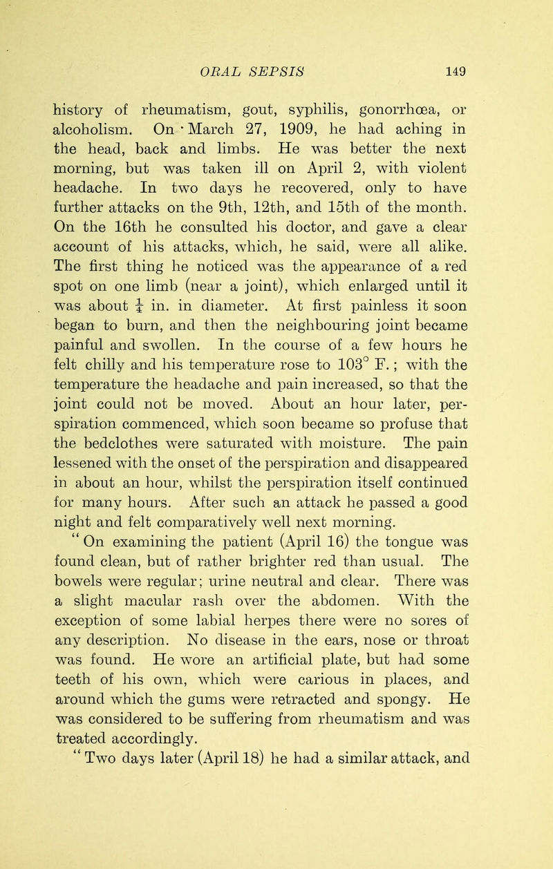 history of rheumatism, gout, syphilis, gonorrhoea, or alcoholism. On * March 27, 1909, he had aching in the head, back and limbs. He was better the next morning, but was taken ill on April 2, with violent headache. In two days he recovered, only to have further attacks on the 9th, 12th, and 15th of the month. On the 16th he consulted his doctor, and gave a clear account of his attacks, which, he said, were all alike. The first thing he noticed was the appearance of a red spot on one limb (near a joint), which enlarged until it was about } in. in diameter. At first painless it soon began to burn, and then the neighbouring joint became painful and swollen. In the course of a few hours he felt chilly and his temperature rose to 103° F.; with the temperature the headache and pain increased, so that the joint could not be moved. About an hour later, per- spiration commenced, which soon became so profuse that the bedclothes were saturated with moisture. The pain lessened with the onset of the perspiration and disappeared in about an hour, whilst the perspiration itself continued for many hours. After such an attack he passed a good night and felt comparatively well next morning.  On examining the patient (April 16) the tongue was found clean, but of rather brighter red than usual. The bowels were regular; urine neutral and clear. There was a slight macular rash over the abdomen. With the exception of some labial herpes there were no sores of any description. No disease in the ears, nose or throat was found. He wore an artificial plate, but had some teeth of his own, which were carious in places, and around which the gums were retracted and spongy. He was considered to be suffering from rheumatism and was treated accordingly.  Two days later (April 18) he had a similar attack, and