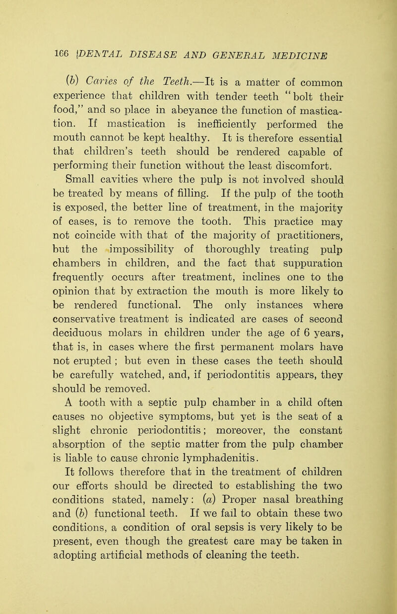 (b) Caries of the Teeth.—It is a matter of common experience that children with tender teeth bolt their food, and so place in abeyance the function of mastica- tion. If mastication is inefficiently performed the mouth cannot be kept healthy. It is therefore essential that children's teeth should be rendered capable of performing their function without the least discomfort. Small cavities where the pulp is not involved should be treated by means of filling. If the pulp of the tooth is exposed, the better line of treatment, in the majority of cases, is to remove the tooth. This practice may not coincide with that of the majority of practitioners, but the impossibility of thoroughly treating pulp chambers in children, and the fact that suppuration frequently occurs after treatment, inclines one to the opinion that by extraction the mouth is more likely to be rendered functional. The only instances where conservative treatment is indicated are cases of second deciduous molars in children under the age of 6 years, that is, in cases where the first permanent molars have not erupted ; but even in these cases the teeth should be carefully watched, and, if periodontitis appears, they should be removed. A tooth with a septic pulp chamber in a child often causes no objective symptoms, but yet is the seat of a slight chronic periodontitis; moreover, the constant absorption of the septic matter from the pulp chamber is liable to cause chronic lymphadenitis. It follows therefore that in the treatment of children our efforts should be directed to establishing the two conditions stated, namely: (a) Proper nasal breathing and (b) functional teeth. If we fail to obtain these two conditions, a condition of oral sepsis is very likely to be present, even though the greatest care may be taken in adopting artificial methods of cleaning the teeth.