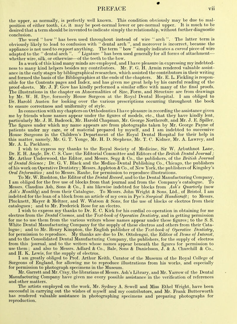 the upper, as normally, is perfectly well known. This condition obviously may be due to mal- position of either tooth, i.e. it may be post-normal lower or pre-normal upper. It is much to be desired that a term should be invented to indicate simply the relationship, without further diagnostic conclusion. The word  bow  has been used throughout instead of wire  arch . The latter term is obviously likely to lead to confusion with  dental arch , and moreover is incorrect, because the appliance is not used to support anything. The term  bow  simply indicates a curved piece of wire adapted to the  dental arch .  Ligature  has been used generally for all forms of attachment— whether wire, silk, or otherwise—of the teeth to the bow. In a work of this kind many minds are employed, and I have pleasure in expressing my indebted- ness to many kind helpers besides my contributors. Mr. F. G. H. Armin rendered valuable assist- ance in the early stages by bibliographical researches, which assisted the contributors in their writing and formed the basis of the Bibliographies at the ends of the chapters. Mr. E. L. Fickling is respon- sible for the Contents pages and Index, and has given me great help by his careful reading of the proof-sheets. Mr. J. F. Gow has kindly performed a similar office with many of the final proofs. The illustrations in the chapter on Abnormalities of Size, Form, and Structure are from drawings by Mr. W. H. Dye, formerly House Surgeon at the Royal Dental Hospital. I am obliged to Dr. Harold Austen for looking over the various prescriptions occurring throughout the book to ensure correctness and uniformity of style. In connection with my chapters on Orthodontics I have pleasure in recording the assistance given me by friends whose names appear under the figures of models, etc., that they have kindly lent, particularly Mr. J. H. Badcock, Mr. Harold Chapman, Mr. George Northcroft, and Mr. J. E. Spiller. The figures under which my name appears are from photographs taken by Mr. George Payne of patients under my care, or of material prepared by myself, and I am indebted to successive House Surgeons in the Children's Department of the Royal Dental Hospital for their help in this matter, namely, Mr. G. T. Yonge, Mr. H. D. Stephens, Mr. T. C. Kidner, Mr. A. Lawrey, and Mr. A. L. Packham. I wish to express my thanks to the Royal Society of Medicine, Sir W. Arbuthnot Lane, Dr. E. H. Angle, Dr. C. S. Case; the Editorial Committee and Editors of the British Dental Journal; Mr. Arthur Underwood, the Editor, and Messrs. Segg & Co., the publishers, of the British Journal of Dental Science; Dr. G. V. Black and the Medico-Dental Publishing Co., Chicago, the publishers of his work on Operative Dentistry; Messrs. Appleton & Co., of New York, the publishers of Kingsley's Oral Deformities; and to Messrs. Rauhe, for permission to reproduce illustrations. To Mr. W. Rushton, the Editor of the Dental Record, and to the Dental Manufacturing Company, I am obliged for the free use of blocks from that journal and from the Company's catalogue. To Messrs. Claudius Ash, Sons & Co., I am likewise indebted for blocks from Ash's Quarterly (now Ash's Monthly) and from their Catalogue. To Messrs. John Wright & Sons, Ltd., of Bristol, I am indebted for the loan of a block from an article of my own in Pye's Surgical Handicraft; to Messrs. Plucknett, Mayer & Meltzer, and W. Watson & Sons, for the use of blocks or electros from their catalogues ; and to Mr. Frederick Rose for an electro. I wish to express my thanks to Dr. E. C. Kirk for his cordial co-operation in obtaining for me electros from the Dental Cosmos, and the Text-book of Operative Dentistry, and in getting permission for me to use them from the various writers whose names appear under these figures; to the S. S. White Dental Manufacturing Company for the supply of these electros and others from their Cata- logue ; and to Mr. Henry Kimpton, the English publisher of the Text-book of Operative Dentistry, for permission to reproduce. My thanks are due to Dr. Ottolengui, the Editor of Items of Interest, and to the Consolidated Dental Manufacturing Company, the publishers, for the supply of electros from this journal, and to the writers whose names appear beneath the figures for permission to use them; and also to Messrs. Adlard & Co., Bale, Sons & Danielsson, J. & A. Churchill & Co., and H. K. Lewis, for the supply of electros. I am greatly obliged to Prof. Arthur Keith, Curator of the Museum of the Royal College of Surgeons of England, for allowing me to reproduce illustrations from his works, and especially for permission to photograph specimens in the Museum. Mr. Garrett and Mr. Cray, the librarians of Messrs. Ash's Library, and Mr. Yarrow of the Dental Manufacturing Company have given me every possible assistance in the verification of references and other matters. The artists employed on the work, Mr. Sydney A. Sewell and Miss Ethel Wright, have been successful in carrying out the wishes of myself and my contributors, and Mr. Frank Butterworth has rendered valuable assistance in photographing specimens and preparing photographs for reproduction.