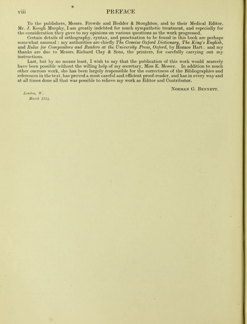 To the publishers, Messrs. Frowde and Hodder & Stoughton, and to their Medical Editor, Mr. J. Keogh Murphy, I am greatly indebted for much sympathetic treatment, and especially for the consideration they gave to my opinions on various questions as the work progressed. Certain details of orthography, syntax, and punctuation to be found in this book are perhaps somewhat unusual : my authorities are chiefly The Concise Oxford Dictionary, The King's English, and Rules for Compositors and Readers at the University Press, Oxford, by Horace Hart; and my thanks are due to Messrs. Richard Clay & Sons, the printers, for carefully carrying out my instructions. Last, but by no means least, I wish to say that the publication of this work would scarcely have been possible without the willing help of my secretary, Miss E. Messer. In addition to much other onerous work, she has been largely responsible for the correctness of the Bibliographies and references in the text, has proved a most careful and efficient proof-reader, and has in every way and at all times done all that was possible to relieve my work as Editor and Contributor. Norman G. Bennett. London, 11'. March 191!,.