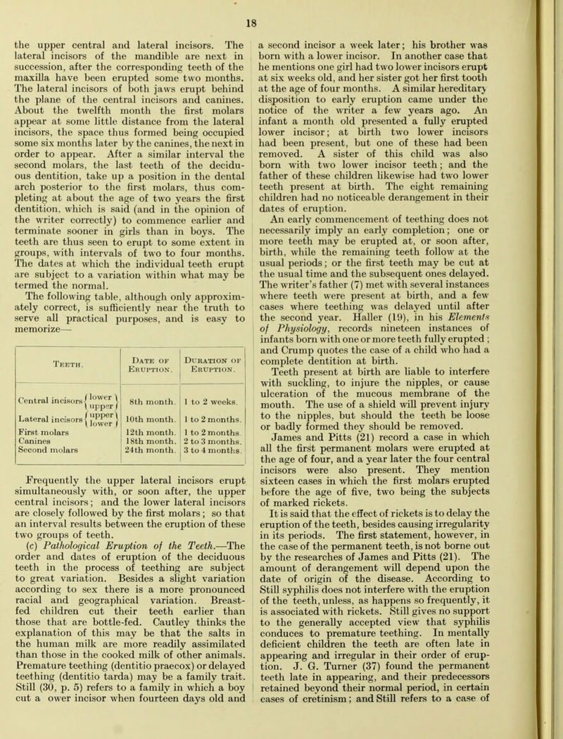 the upper central and lateral incisors. The lateral incisors of the mandible are next in succession, after the corresponding teeth of the maxilla have been erupted some two months. The lateral incisors of both jaws erupt behind the plane of the central incisors and canines. About the twelfth month the first molars appear at some little distance from the lateral incisors, the space thus formed being occupied some six months later by the canines, the next in order to appear. After a similar interval the second molars, the last teeth of the decidu- ous dentition, take up a position in the dental arch posterior to the first molars, thus com- pleting at about the age of two years the first dentition, which is said (and in the opinion of the writer correctly) to commence earlier and terminate sooner in girls than in boys. The teeth are thus seen to erupt to some extent in groups, with intervals of two to four months. The dates at which the individual teeth erupt are subject to a variation within what may be termed the normal. The following table, although only approxim- ately correct, is sufficiently near the truth to serve all practical purposes, and is easy to memorize— Teeth. Date of Eruption. Duration or Eruption. Central incisors- flower \ 8th month. 1 to 2 weeks. L upper / Lateral incisors' fupper\ lower J 10th month. 1 to 2 months. First molars 12th month. 1 to 2 months Canines 18th month. 2 to 3 months. Second molars 24th month. 3 to 4 months. Frequently the upper lateral incisors erupt simultaneously with, or soon after, the upper central incisors; and the lower lateral incisors are closely followed by the first molars; so that an interval results between the eruption of these two groups of teeth. (c) Pathological Eruption of the Teeth.—The order and dates of eruption of the deciduous teeth in the process of teething are subject to great variation. Besides a slight variation according to sex there is a more pronounced racial and geographical variation. Breast- fed children cut their teeth earlier than those that are bottle-fed. Cautley thinks the explanation of this may be that the salts in the human milk are more readily assimilated than those in the cooked milk of other animals. Premature teething (dentitio praecox) or delayed teething (dentitio tarda) may be a family trait. Still (30, p. 5) refers to a family in which a boy cut a ower incisor when fourteen days old and a second incisor a week later; his brother was born with a lower incisor. In another case that he mentions one girl had two lower incisors erupt at six weeks old, and her sister got her first tooth at the age of four months. A similar hereditary disposition to early eruption came under the notice of the writer a few years ago. An infant a month old presented a fully erupted lower incisor; at birth two lower incisors had been present, but one of these had been removed. A sister of this child was also born with two lower incisor teeth; and the father of these children likewise had two lower teeth present at birth. The eight remaining children had no noticeable derangement in their dates of eruption. An early commencement of teething does not necessarily imply an early completion; one or more teeth may be erupted at, or soon after, birth, while the remaining teeth follow at the usual periods; or the first teeth may be cut at the usual time and the subsequent ones delayed. The writer's father (7) met with several instances where teeth were present at birth, and a few cases where teething was delayed until after the second year. Haller (19), in his Elements of Physiology, records nineteen instances of infants born with one or more teeth fully erupted ; and Crump quotes the case of a child who had a complete dentition at birth. Teeth present at birth are liable to interfere with suckling, to injure the nipples, or cause ulceration of the mucous membrane of the mouth. The use of a shield will prevent injury to the nipples, but should the teeth be loose or badly formed they should be removed. James and Pitts (21) record a case in which all the first permanent molars were erupted at the age of four, and a year later the four central incisors were also present. They mention sixteen cases in which the first molars erupted before the age of five, two being the subjects of marked rickets. It is said that the effect of rickets is to delay the eruption of the teeth, besides causing irregularity in its periods. The first statement, however, in the case of the permanent teeth, is not borne out by the researches of James and Pitts (21). The amount of derangement will depend upon the date of origin of the disease. According to Still syphilis does not interfere with the eruption of the teeth, unless, as happens so frequently, it is associated with rickets. Still gives no support to the generally accepted view that syphilis conduces to premature teething. In mentally deficient children the teeth are often late in appearing and irregular in their order of erup- tion. J. G. Turner (37) found the permanent teeth late in appearing, and their predecessors retained beyond their normal period, in certain cases of cretinism; and Still refers to a case of