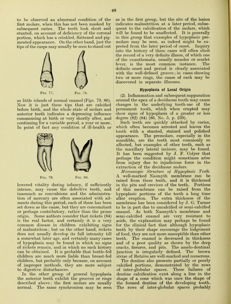 to be observed an abnormal condition of the first molars, when this has not been masked by subsequent caries. The teeth look short and stunted, on account of deficiency of the coronal portion, which has a crinkled, flattened and pig- mented appearance. On the other hand, just the tips of the cusps may usually be seen to stand out Fig. 77. Fig. 78. as little islands of normal enamel (Figs. 79, 80). Now it is just these tips that are calcified before birth, and the whole state of molars and anterior teeth indicates a depressing influence commencing at birth or very shortly after, and continuing for a variable period, a year or more. In point of fact any condition of ill-health or Fig. 79. Fig. 80. lowered vitality during infancy, if sufficiently intense, may cause the defective teeth, and inasmuch as convulsions and the administra- tion of mercury are often associated with ail- ments during this period, each of these has been set down as the cause, but they are concomitant or perhaps contributory, rather than the prime origin. Some authors consider that rickets (84) is the real factor, and certainly it is a very common disease in children exhibiting signs of malnutrition; but on the other hand, rickets does not usually develop its full intensity till a somewhat later age, and certainly many cases of hypoplasia may be found in which no signs of rickets remain, and in which no such history can be obtained. It is probable that bottle-fed children are much more liable than breast-fed children, but probably only because, on account of improper methods, they are more subject to digestive disturbances. . In the other group of general hypoplasia the anterior teeth exhibit the grooves or rings described above; the first molars are usually normal. The same synchronism may be seen j as in the first group, but the site of the lesion indicates malnutrition at a later period, subse- quent to the calcification of the molars, which will be found to be unaffected. It is generally in this group that examples of hypoplasic pre- molars may be seen, as indeed might be ex- pected from the later period of onset. Inquiry I into the history of these cases will often elicit the record of a very definite illness, of which one of the exanthemata, usually measles or scarlet fever, is the most common instance. The definite onset and period is clearly associated with the well-defined groove; in cases showing two or more rings, the cause of each may be discovered in separate illnesses. Hypoplasia of Local Origin (2) Inflammation and subsequent suppuration around the apex of a deciduous tooth may cause changes in the underlying tooth-sac of the permanent tooth, which when erupted may show signs of hypoplasia of a greater or less degree (82) (84) (86, No. 5, p. 239). Such teeth are quickly attacked by caries, which often becomes arrested and leaves the tooth with a stunted, stained and polished appearance. The premolars, especially in the mandible, are the teeth most commonly so affected, but examples of other teeth, such as the maxillary lateral incisors, may be found. It has been suggested by J. F. Colyer that perhaps the condition might sometimes arise from injury due to injudicious force in the extraction of the deciduous molars. Microscopic Structure of Hypoplasic Teeth. A well-marked Nasmyth membrane can be raised from these teeth, and it is thickened in the pits and crevices of the teeth. Portions of this membrane can be raised from the hypoplasic portions of the teeth a long time after eruption. The extra thickness of the membrane has been considered by J. G. Turner to be in part due to uncalcified or semi-calcified enamel. As both Nasmyth's membrane and semi-calcified enamel are very resistant to acids, the explanation may perhaps be found for the clinical fact that although hypoplasic teeth by their shape encourage the lodgement of food, they are not more susceptible than other teeth. The enamel is decreased in thickness and of a poor quality as shown by the deep cracks, fissures, and pits. The amelo-dentinal junction is irregularly defined. The brown striae of Retzius are well-marked and numerous. The dentine also presents partially or poorly calcified portions, demonstrated by the rows of inter-globular spaces. These failures of dentine calcification exist along a line in the shape of a cone which was once the shape of the formed dentine of the developing tooth. The rows of inter-globular spaces probably