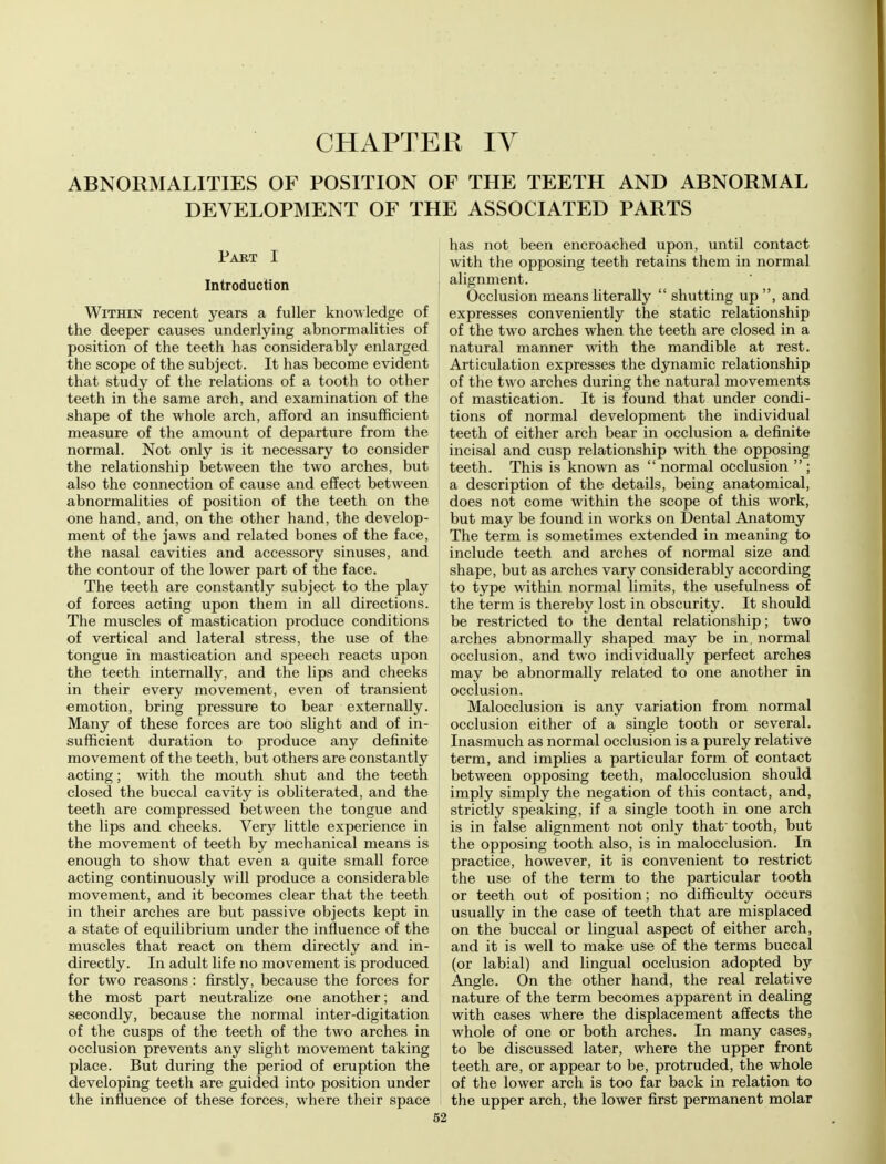 CHAPTER IV ABNORMALITIES OF POSITION OF THE TEETH AND ABNORMAL DEVELOPMENT OF THE ASSOCIATED PARTS Part I Introduction Within recent years a fuller knowledge of the deeper causes underlying abnormalities of position of the teeth has considerably enlarged the scope of the subject. It has become evident that study of the relations of a tooth to other teeth in the same arch, and examination of the shape of the whole arch, afford an insufficient measure of the amount of departure from the normal. Not only is it necessary to consider the relationship between the two arches, but also the connection of cause and effect between abnormalities of position of the teeth on the one hand, and, on the other hand, the develop- ment of the jaws and related bones of the face, the nasal cavities and accessory sinuses, and the contour of the lower part of the face. The teeth are constantly subject to the play of forces acting upon them in all directions. The muscles of mastication produce conditions of vertical and lateral stress, the use of the tongue in mastication and speech reacts upon the teeth internally, and the lips and cheeks in their every movement, even of transient emotion, bring pressure to bear externally. Many of these forces are too slight and of in- sufficient duration to produce any definite movement of the teeth, but others are constantly acting; with the mouth shut and the teeth closed the buccal cavity is obliterated, and the teeth are compressed between the tongue and the lips and cheeks. Very little experience in the movement of teeth by mechanical means is enough to show that even a quite small force acting continuously will produce a considerable movement, and it becomes clear that the teeth in their arches are but passive objects kept in a state of equilibrium under the influence of the muscles that react on them directly and in- directly. In adult life no movement is produced for two reasons: firstly, because the forces for the most part neutralize one another; and secondly, because the normal inter-digitation of the cusps of the teeth of the two arches in occlusion prevents any slight movement taking place. But during the period of eruption the developing teeth are guided into position under the influence of these forces, where their space has not been encroached upon, until contact with the opposing teeth retains them in normal , alignment. Occlusion means literally  shutting up , and expresses conveniently the static relationship of the two arches when the teeth are closed in a natural manner with the mandible at rest. Articulation expresses the dynamic relationship of the two arches during the natural movements of mastication. It is found that under condi- tions of normal development the individual teeth of either arch bear in occlusion a definite incisal and cusp relationship with the opposing teeth. This is known as  normal occlusion  ; a description of the details, being anatomical, does not come within the scope of this work, but may be found in works on Dental Anatomy The term is sometimes extended in meaning to include teeth and arches of normal size and shape, but as arches vary considerably according to type within normal limits, the usefulness of the term is thereby lost in obscurity. It should be restricted to the dental relationship; two arches abnormally shaped may be in. normal occlusion, and two individually perfect arches may be abnormally related to one another in occlusion. Malocclusion is any variation from normal occlusion either of a single tooth or several. Inasmuch as normal occlusion is a purely relative term, and implies a particular form of contact between opposing teeth, malocclusion should imply simply the negation of this contact, and, strictly speaking, if a single tooth in one arch is in false alignment not only that tooth, but the opposing tooth also, is in malocclusion. In practice, however, it is convenient to restrict the use of the term to the particular tooth or teeth out of position; no difficulty occurs usually in the case of teeth that are misplaced on the buccal or lingual aspect of either arch, and it is well to make use of the terms buccal (or labial) and lingual occlusion adopted by Angle. On the other hand, the real relative nature of the term becomes apparent in dealing with cases where the displacement affects the whole of one or both arches. In many cases, to be discussed later, where the upper front teeth are, or appear to be, protruded, the whole of the lower arch is too far back in relation to the upper arch, the lower first permanent molar