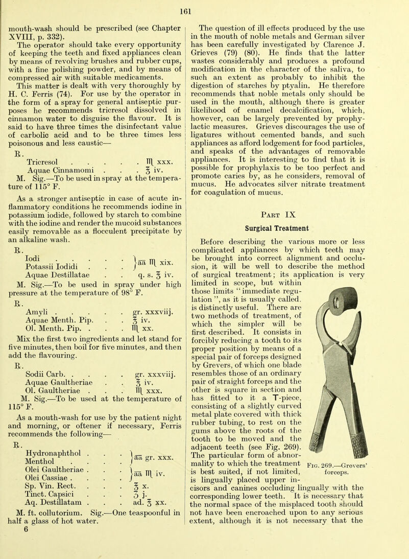 j-aa TT[ xix. mouth-wash should be prescribed (see Chapter XVIII, p. 332). The operator should take every opportunity of keeping the teeth and fixed appliances clean by means of revolving brushes and rubber cups, with a fine polishing powder, and by means of compressed air with suitable medicaments. This matter is dealt with very thoroughly by H. C. Ferris (74). For use by the operator in the form of a spray for general antiseptic pur- poses he recommends tricresol dissolved in cinnamon water to disguise the flavour. It is said to have three times the disinfectant value of carbolic acid and to be three times less poisonous and less caustic— B. Tricresol Tl| xxx. Aquae Cinnamomi . . . § iv. M. Sig.—To be used in spray at the tempera- ture of 115° F. As a stronger antiseptic in case of acute in- flammatory conditions he recommends iodine in potassium iodide, followed by starch to combine with the iodine and render the mucoid substances easily removable as a flocculent precipitate by an alkaline wash. B. Iodi Potassii Iodidi Aquae Destillatae . q. s. M. Sig.—To be used in spray under high pressure at the temperature of 98° F. B. Amyli gr. xxxviij. Aquae Menth. Pip. . § iv. 01. Menth. Pip. . . . fl\ xx. Mix the first two ingredients and let stand for five minutes, then boil for five minutes, and then add the flavouring. B. Sodii Carb gr. xxxviij. Aquae Gaultheriae . . § iv. 01. Gaultheriae u\ xxx. M. Sig.—To be used at the temperature of 115° F. As a mouth-wash for use by the patient night and morning, or oftener if necessary, Ferris recommends the following— B. Hydronaphthol Menthol Olei Gaultheriae Olei Cassiae . Sp. Vin. Rect. Tinct. Capsici Aq. Destfllatam M. ft. collutorium. Sig.—One teaspoonful in half a glass of hot water. 6 iv. jan gr. xxx. j-aa Tl\ iv. 3 i- ad. 5 xx. The question of ill effects produced by the use in the mouth of noble metals and German silver has been carefully investigated by Clarence J. Grieves (79) (80). He finds that the latter wastes considerably and produces a profound modification in the character of the saliva, to such an extent as probably to inhibit the digestion of starches by ptyalin. He therefore recommends that noble metals only should be used in the mouth, although there is greater likelihood of enamel decalcification, which, however, can be largely prevented by prophy- lactic measures. Grieves discourages the use of ligatures without cemented bands, and such appliances as afford lodgement for food particles, and speaks of the advantages of removable appliances. It is interesting to find that it is possible for prophylaxis to be too perfect and promote caries by, as he considers, removal of mucus. He advocates silver nitrate treatment for coagulation of mucus. Part IX Surgical Treatment Before describing the various more or less complicated appliances by which teeth may be brought into correct alignment and occlu- sion, it will be well to describe the method of surgical treatment; its application is very limited in scope, but within those limits immediate regu- lation , as it is usually called, is distinctly useful. There are two methods of treatment, of which the simpler will be first described. It consists in forcibly reducing a tooth to its proper position by means of a special pair of forceps designed by Grevers, of which one blade resembles those of an ordinary pair of straight forceps and the other is square in section and has fitted to it a T-piece, consisting of a slightly curved metal plate covered with thick rubber tubing, to rest on the gums above the roots of the tooth to be moved and the adjacent teeth (see Fig. 269). The particular form of abnor- mality to which the treatment p1G 269. Grevers' is best suited, if not limited, forceps, is lingually placed upper in- cisors and canines occluding lingually with the corresponding lower teeth. It is necessary that the normal space of the misplaced tooth should not have been encroached upon to any serious extent, although it is not necessary that the