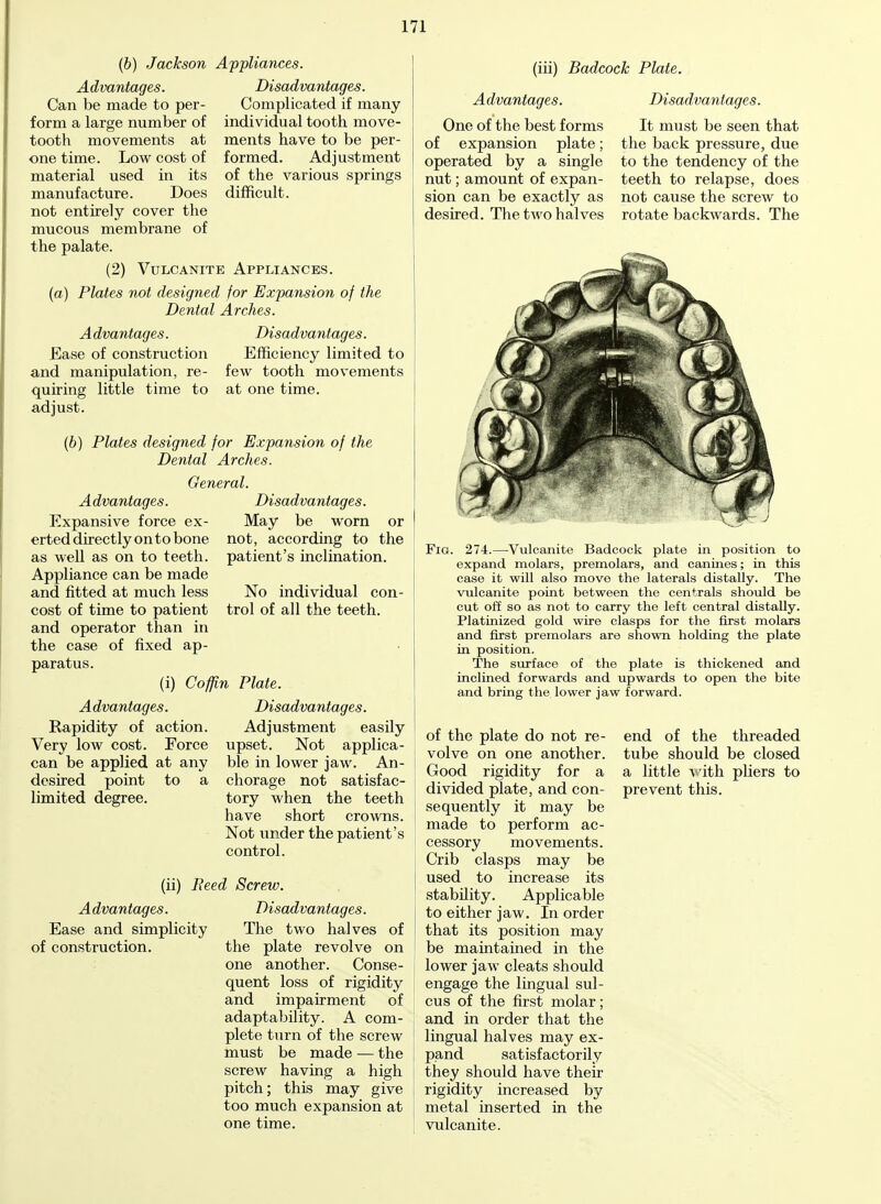 (b) Jackson Appliances. Advantages. Disadvantages. Complicated if many individual tooth move- ments have to be per- formed. Adjustment of the various springs difficult. Can be made to per- form a large number of tooth movements at one time. Low cost of material used in its manufacture. Does not entirely cover the mucous membrane of the palate. (2) Vulcanite Appliances. (a) Plates not designed for Expansion of the Dental Arches. Advantages. Base of construction and manipulation, re- quiring little time to adjust. Disadvantages. Efficiency limited to few tooth movements at one time. (b) Plates designed for Expansion of the Dental Arches. General. Advantages. Expansive force ex- erted directly on to bone as well as on to teeth. Appliance can be made and fitted at much less cost of time to patient and operator than in the case of fixed ap- paratus. (i) Coffin Plate Disadvantages. May be worn or not, according to the patient's inclination. No individual con- trol of all the teeth. Advantages. Rapidity of action. Very low cost. Force can be applied at any desired point to a limited degree. Disadvantages. Adjustment easily upset. Not applica- ble in lower jaw. An- chorage not satisfac- tory when the teeth have short crowns. Not under the patient's control. (ii) Peed Screw. Advantages. Ease and simplicity of construction. of Disadvantages. The two halves the plate revolve on one another. Conse- quent loss of rigidity and impairment of adaptability. A com- plete turn of the screw must be made — the screw having a high pitch; this may give too much expansion at one time. (iii) Badcock Plate. Advantages. Disadvantages. One of the best forms of expansion plate; operated by a single nut; amount of expan- sion can be exactly as desired. The two halves It must be seen that the back pressure, due to the tendency of the teeth to relapse, does not cause the screw to rotate backwards. The Fig. 274.—Vulcanite Badcock plate in position to expand molars, premolars, and canines; in this case it will also move the laterals distally. The vulcanite point between the centrals should be cut off so as not to carry the left central distally. Platinized gold wire clasps for the first molars and first premolars are shown holding the plate in position. The surface of the plate is thickened and inclined forwards and upwards to open the bite and bring the lower jaw forward. of the plate do not re- volve on one another. Good rigidity for a divided plate, and con- sequently it may be made to perform ac- cessory movements. Crib clasps may be used to increase its stability. Applicable to either jaw. In order that its position may be maintained in the lower jaw cleats should engage the lingual sul- cus of the first molar; and in order that the lingual halves may ex- pand satisfactorily they should have their rigidity increased by metal inserted in the vulcanite. end of the threaded tube should be closed a little with pliers to prevent this.