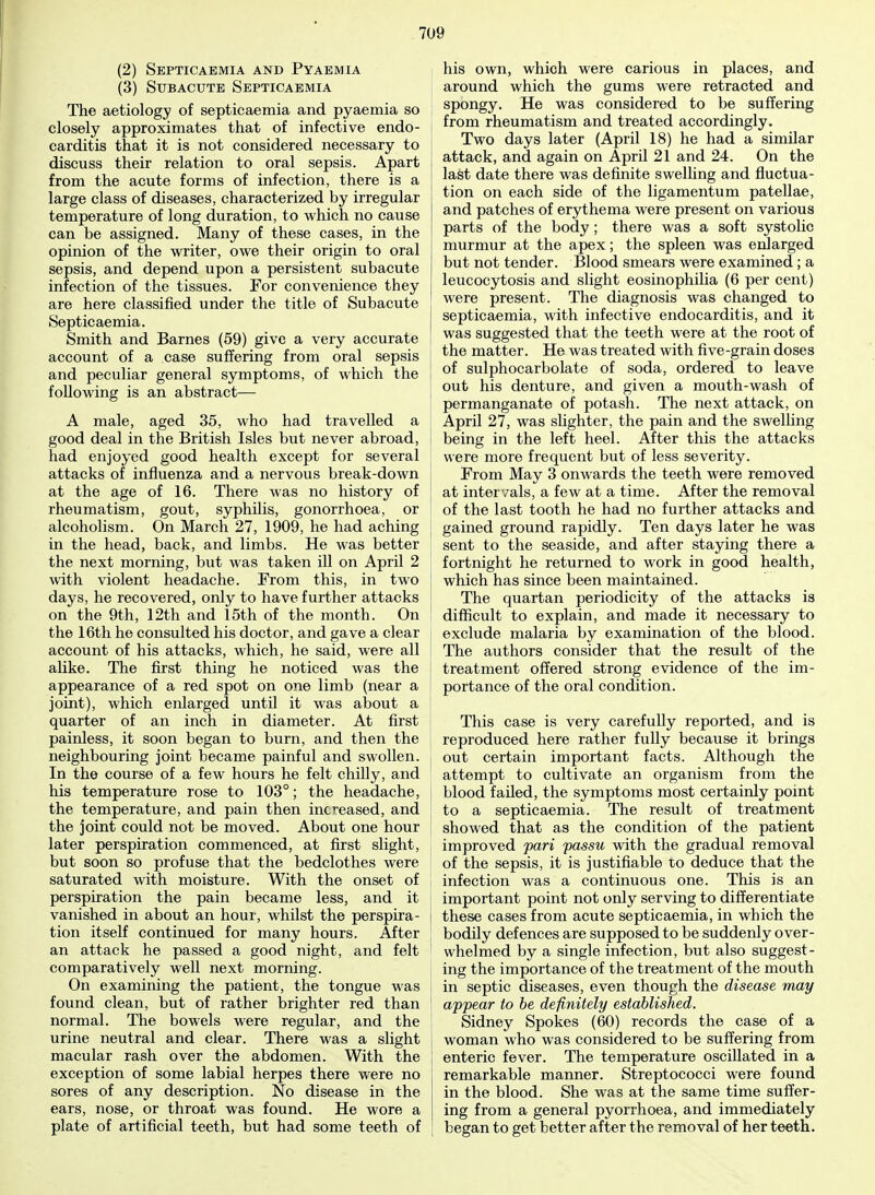 (2) Septicaemia and Pyaemia (3) Subacute Septicaemia The aetiology of septicaemia and pyaemia so closely approximates that of infective endo- carditis that it is not considered necessary to discuss their relation to oral sepsis. Apart from the acute forms of infection, there is a large class of diseases, characterized by irregular temperature of long duration, to which no cause can be assigned. Many of these cases, in the opinion of the writer, owe their origin to oral sepsis, and depend upon a persistent subacute infection of the tissues. For convenience they are here classified under the title of Subacute Septicaemia. Smith and Barnes (59) give a very accurate account of a case suffering from oral sepsis I and peculiar general symptoms, of which the following is an abstract— A male, aged 35, who had travelled a good deal in the British Isles but never abroad, had enjoyed good health except for several attacks of influenza and a nervous break-down at the age of 16. There was no history of rheumatism, gout, syphilis, gonorrhoea, or alcoholism. On March 27, 1909, he had aching in the head, back, and limbs. He was better i the next morning, but was taken ill on April 2 with violent headache. From this, in two days, he recovered, only to have further attacks on the 9th, 12th and 15th of the month. On | the 16th he consulted his doctor, and gave a clear | account of his attacks, which, he said, were all alike. The first thing he noticed was the appearance of a red spot on one limb (near a joint), which enlarged until it was about a quarter of an inch in diameter. At first painless, it soon began to burn, and then the neighbouring joint became painful and swollen. In the course of a few hours he felt chilly, and his temperature rose to 103°; the headache, the temperature, and pain then increased, and the joint could not be moved. About one hour later perspiration commenced, at first slight, but soon so profuse that the bedclothes were saturated with moisture. With the onset of perspiration the pain became less, and it vanished in about an hour, whilst the perspira- | tion itself continued for many hours. After an attack he passed a good night, and felt ! comparatively well next morning. On examining the patient, the tongue was found clean, but of rather brighter red than normal. The bowels were regular, and the J urine neutral and clear. There was a slight macular rash over the abdomen. With the exception of some labial herpes there were no sores of any description. No disease in the ears, nose, or throat was found. He wore a plate of artificial teeth, but had some teeth of his own, which were carious in places, and around which the gums were retracted and spongy. He was considered to be suffering from rheumatism and treated accordingly. Two days later (April 18) he had a similar attack, and again on April 21 and 24. On the last date there was definite swelling and fluctua- tion on each side of the ligamentum patellae, and patches of erythema were present on various parts of the body; there was a soft systolic murmur at the apex; the spleen was enlarged but not tender. Blood smears were examined; a leucocytosis and slight eosinophilia (6 per cent) were present. The diagnosis was changed to septicaemia, with infective endocarditis, and it was suggested that the teeth were at the root of the matter. He was treated with five-grain doses of sulphocarbolate of soda, ordered to leave out his denture, and given a mouth-wash of permanganate of potash. The next attack, on April 27, was slighter, the pain and the swelling being in the left heel. After this the attacks were more frequent but of less severity. From May 3 onwards the teeth were removed at intervals, a few at a time. After the removal of the last tooth he had no further attacks and gained ground rapidly. Ten days later he was sent to the seaside, and after staying there a fortnight he returned to work in good health, which has since been maintained. The quartan periodicity of the attacks is difficult to explain, and made it necessary to exclude malaria by examination of the blood. The authors consider that the result of the treatment offered strong evidence of the im- portance of the oral condition. This case is very carefully reported, and is reproduced here rather fully because it brings out certain important facts. Although the attempt to cultivate an organism from the blood failed, the symptoms most certainly point to a septicaemia. The result of treatment showed that as the condition of the patient improved pari passu with the gradual removal of the sepsis, it is justifiable to deduce that the infection was a continuous one. This is an important point not only serving to differentiate these cases from acute septicaemia, in which the bodily defences are supposed to be suddenly over- whelmed by a single infection, but also suggest- ing the importance of the treatment of the mouth in septic diseases, even though the disease may appear to be definitely established. Sidney Spokes (60) records the case of a woman who was considered to be suffering from enteric fever. The temperature oscillated in a remarkable manner. Streptococci were found in the blood. She was at the same time suffer- ing from a general pyorrhoea, and immediately began to get better after the removal of her teeth.